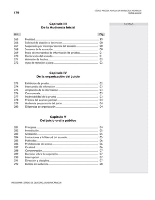 CÓDIGO PROCESAL PENAL DE LA REPÚBLICA DE NICARAGUA
Índice general
170
PROGRAMA ESTADO DE DERECHO, USAID/NICARAGUA
NOTAS
Capítulo III
De la Audiencia Inicial
Art.		 Pág.
265 Finalidad.......................................................................................................... 99
266 Solicitud de citación o detencion.
...........................................................100
267 Suspensión por incomparecencia del acusado.....................................100
268 Sustento de la acusación...........................................................................100
269 Inicio de intercambio de información de pruebas.
..............................101
270 Declaración del acusado...........................................................................101
271 Admisión de hechos.
..................................................................................102
272 Auto de remisión a juicio.........................................................................102
Capítulo IV
De la organización del Juicio
273 Exhibicion de prueba.................................................................................102
274 lntercambio de infomación.......................................................................103
275 Ampliación de la información..................................................................103
276 Controversia.
...............................................................................................103
277 lnadmisibilidad de la prueba.....................................................................103
278 Práctica del examen pericial.
....................................................................104
279 Audiencia preparatoria del juicio............................................................104
280 Diligencias de organización......................................................................104
Capítulo V
Del juicio oral y público
281 Principios......................................................................................................104
282 Inmediación..................................................................................................105
283 Grabación.....................................................................................................105
284 Limitaciones a la libertad del acusado...................................................105
285 Publicidad.
.....................................................................................................106
286 Prohibiciones de acceso.
...........................................................................106
287 Oralidad........................................................................................................106
288 Concentración.
............................................................................................107
289 Decisión sobre la suspensión.
..................................................................107
290 Interrupción.................................................................................................107
291 Dirección y disciplina.................................................................................107
292 Delitos en audiencia.
..................................................................................108
 