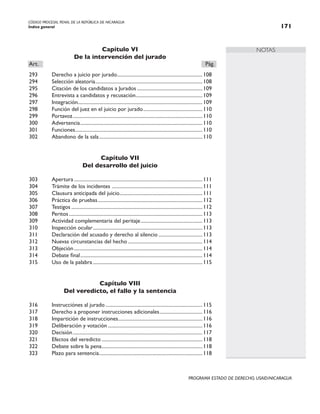 CÓDIGO PROCESAL PENAL DE LA REPÚBLICA DE NICARAGUA
Índice general 171
PROGRAMA ESTADO DE DERECHO, USAID/NICARAGUA
NOTAS
Capítulo VI
De la intervención del jurado
Art.		 Pág.
293 Derecho a juicio por jurado.
....................................................................108
294 Selección aleatoria.
.....................................................................................108
295 Citación de los candidatos a Jurados.....................................................109
296 Entrevista a candidatos y recusación.
.....................................................109
297 Integración...................................................................................................109
298 Función del juez en el juicio por jurado................................................110
299 Portavoz.
.......................................................................................................110
300 Advertencia.
.................................................................................................110
301 Funciones.
.....................................................................................................110
302 Abandono de la sala...................................................................................110
Capítulo VII
Del desarrollo del juicio
303 Apertura.......................................................................................................111
304 Trámite de los incidentes .
........................................................................111
305 Clausura anticipada del juicio.
..................................................................111
306 Práctica de pruebas....................................................................................112
307 Testigos.........................................................................................................112
308 Peritos...........................................................................................................113
309 Actividad complementaria del peritaje..................................................113
310 Inspección ocular........................................................................................113
311 Declaración del acusado y derecho al silencio....................................113
312 Nuevas circunstancias del hecho............................................................114
313 Objeción.......................................................................................................114
314 Debate final.
.................................................................................................114
315 Uso de la palabra........................................................................................115
Capítulo VIII
Del veredicto, el fallo y la sentencia
316 Instrucciónes al jurado..............................................................................115
317 Derecho a proponer instrucciones adicionales...................................116
318 Impartición de instrucciones.
...................................................................116
319 Deliberación y votación............................................................................116
320 Decisión........................................................................................................117
321 Efectos del veredicto.................................................................................118
322 Debate sobre la pena.
................................................................................118
323 Plazo para sentencia.
..................................................................................118
 