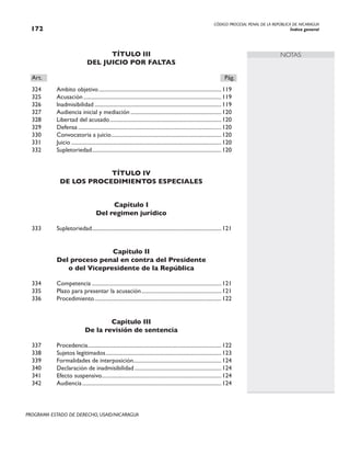 CÓDIGO PROCESAL PENAL DE LA REPÚBLICA DE NICARAGUA
Índice general
172
PROGRAMA ESTADO DE DERECHO, USAID/NICARAGUA
NOTAS
TÍTULO III
DEL JUICIO POR FALTAS
Art.		 Pág.
324 Ambito objetivo..........................................................................................119
325 Acusación.....................................................................................................119
326 lnadmisibilidad.............................................................................................119
327 Audiencia inicial y mediación...................................................................120
328 Libertad del acusado..................................................................................120
329 Defensa.........................................................................................................120
330 Convocatoria a juicio.
................................................................................120
331 Juicio..............................................................................................................120
332 Supletoriedad.
..............................................................................................120
TÍTULO IV
DE LOS PROCEDIMIENTOS ESPECIALES
Capítulo I
Del regimen jurídico
333 Supletoriedad.
..............................................................................................121
Capítulo II
Del proceso penal en contra del Presidente
o del Vicepresidente de la República
334 Competencia...............................................................................................121
335 Plazo para presentar la acusación...........................................................121
336 Procedimiento.............................................................................................122
Capítulo III
De la revisión de sentencia
337 Procedencia.
.................................................................................................122
338 Sujetos legitimados.
....................................................................................123
339 Formalidades de interposición.
................................................................124
340 Declaración de inadmisibilidad................................................................124
341 Efecto suspensivo.
.......................................................................................124
342 Audiencia......................................................................................................124
 