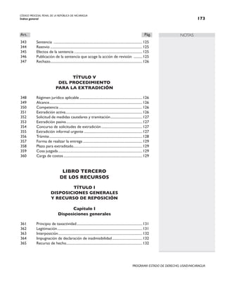 CÓDIGO PROCESAL PENAL DE LA REPÚBLICA DE NICARAGUA
Índice general 173
PROGRAMA ESTADO DE DERECHO, USAID/NICARAGUA
NOTAS
Art.		 Pág.
343 Sentencia .....................................................................................................125
344 Reenvio.........................................................................................................125
345 Efectos de la sentencia..............................................................................125
346 Publicación de la sentencia que acoge la acción de revisión ...........125
347 Rechazo.
........................................................................................................126
TÍTULO V
DEL PROCEDIMIENTO
PARA LA EXTRADICIÓN
348 Régimen jurídico aplicable........................................................................126
349 Alcance.
.........................................................................................................126
350 Competencia...............................................................................................126
351 Extradición activa.......................................................................................126
352 Solicitud de medidas cautelares y tramitación.....................................127
353 Extradición pasiva.......................................................................................127
354 Concurso de solicitudes de extradición...............................................127
355 Extradición informal urgente...................................................................127
356 Trámite..........................................................................................................128
357 Forma de realizar la entrega....................................................................129
358 Plazo para extraditado.
..............................................................................129
359 Cosa juzgada................................................................................................129
360 Carga de costos..........................................................................................129
LIBRO TERCERO
DE LOS RECURSOS
TÍTULO I
DISPOSICIONES GENERALES
Y RECURSO DE REPOSICIÓN
Capítulo I
Disposiciones generales
361 Principio de taxactividad...........................................................................131
362 Legitimación.................................................................................................131
363 Interposición.
...............................................................................................132
364 Impugnación de declaración de inadmisibilidad...................................132
365 Recurso de hecho.
......................................................................................132
 