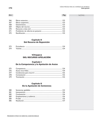 CÓDIGO PROCESAL PENAL DE LA REPÚBLICA DE NICARAGUA
Índice general
174
PROGRAMA ESTADO DE DERECHO, USAID/NICARAGUA
NOTAS
Art.		 Pág.
366 Efecto extensivo.
.........................................................................................132
367 Efecto suspensivo.
.......................................................................................133
368 Desistimiento..............................................................................................133
369 Objeto del recurso.
....................................................................................133
370 Renuncia a vista oral..................................................................................133
371 Prohibición de reforma en perjuicio......................................................133
372 Rectificación.
................................................................................................133
Capítulo II
Del Recurso de Reposición
373 Procedencia ................................................................................................134
374 Trámite..........................................................................................................134
TÍTULO II
DEL RECURSO APELACIÓN
Capítulo I
De la Competencia y la Apelación de Autos
375 Competencia...............................................................................................134
376 Autos recurribles.
.......................................................................................134
377 Condiciones para recurrir........................................................................135
378 Contestación...............................................................................................135
379 Tramitación..................................................................................................135
Capítulo II
De la Apelación de Sentencias
380 Sentencias apelables...................................................................................135
381 Interposición.
...............................................................................................136
382 Contestación...............................................................................................136
383 Emplazamiento y audiencia.
......................................................................136
384 Prueba ..........................................................................................................136
385 Resolución.
...................................................................................................137
 