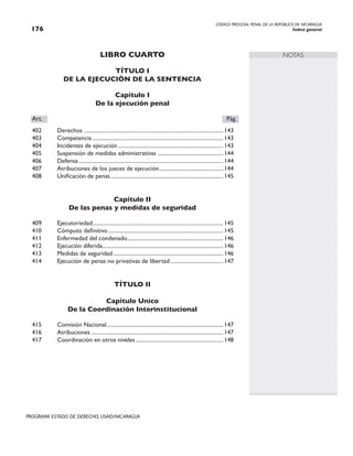 CÓDIGO PROCESAL PENAL DE LA REPÚBLICA DE NICARAGUA
Índice general
176
PROGRAMA ESTADO DE DERECHO, USAID/NICARAGUA
NOTAS
LIBRO CUARTO
TÍTULO I
DE LA EJECUCIÓN DE LA SENTENCIA
Capítulo I
De la ejecución penal
Art.		 Pág.
402 Derechos .
....................................................................................................143
403 Competencia...............................................................................................143
404 Incidentes de ejecución.............................................................................143
405 Suspensión de medidas administrativas .
...............................................144
406 Defensa.........................................................................................................144
407 Atribuciones de los jueces de ejecución...............................................144
408 Unificación de penas..................................................................................145
Capítulo II
De las penas y medidas de seguridad
409 Ejecutoriedad.
..............................................................................................145
410 Cómputo definitivo....................................................................................145
411 Enfermedad del condenado.
.....................................................................146
412 Ejecución diferida.
.......................................................................................146
413 Medidas de seguridad................................................................................146
414 Ejecución de penas no privativas de libertad.......................................147
TÍTULO II
Capítulo Unico
De la Coordinación Interinstitucional
415 Comisión Nacional.
....................................................................................147
416 Atribuciones................................................................................................147
417 Coordinación en otros niveles................................................................148
 