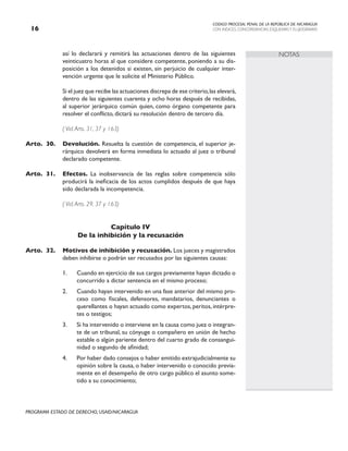 CODIGO PROCESAL PENAL DE LA REPÚBLICA DE NICARAGUA
CON INDICES, CONCORDANCIAS, ESQUEMASY FLUJOGRAMAS
16
PROGRAMA ESTADO DE DERECHO, USAID/NICARAGUA
NOTAS
así lo declarará y remitirá las actuaciones dentro de las siguientes
veinticuatro horas al que considere competente, poniendo a su dis-
posición a los detenidos si existen, sin perjuicio de cualquier inter-
vención urgente que le solicite el Ministerio Público.
		 Si el juez que recibe las actuaciones discrepa de ese criterio,las elevará,
dentro de las siguientes cuarenta y ocho horas después de recibidas,
al superior jerárquico común quien, como órgano competente para
resolver el conflicto, dictará su resolución dentro de tercero día.
		 ( Vid.Arts. 31, 37 y 163)
Arto. 30. Devolución. Resuelta la cuestión de competencia, el superior je-
rárquico devolverá en forma inmediata lo actuado al juez o tribunal
declarado competente.
Arto. 31. Efectos. La inobservancia de las reglas sobre competencia sólo
producirá la ineficacia de los actos cumplidos después de que haya
sido declarada la incompetencia.
		 ( Vid.Arts. 29, 37 y 163)
Capítulo IV
De la inhibición y la recusación
Arto. 32. Motivos de inhibición y recusación. Los jueces y magistrados
deben inhibirse o podrán ser recusados por las siguientes causas:
1. Cuando en ejercicio de sus cargos previamente hayan dictado o
concurrido a dictar sentencia en el mismo proceso;
2. Cuando hayan intervenido en una fase anterior del mismo pro-
ceso como fiscales, defensores, mandatarios, denunciantes o
querellantes o hayan actuado como expertos, peritos, intérpre-
tes o testigos;
3. Si ha intervenido o interviene en la causa como juez o integran-
te de un tribunal, su cónyuge o compañero en unión de hecho
estable o algún pariente dentro del cuarto grado de consangui-
nidad o segundo de afinidad;
4. Por haber dado consejos o haber emitido extrajudicialmente su
opinión sobre la causa, o haber intervenido o conocido previa-
mente en el desempeño de otro cargo público el asunto some-
tido a su conocimiento;
 