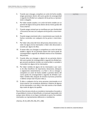 NOTAS
CODIGO PROCESAL PENAL DE LA REPÚBLICA DE NICARAGUA
CON INDICES, CONCORDANCIAS, ESQUEMASY FLUJOGRAMAS 17
PROGRAMA ESTADO DE DERECHO, USAID/NICARAGUA
5. Cuando sean cónyuges, compañero en unión de hecho estable,
tengan parentesco dentro del cuarto grado de consanguinidad
o segundo de afinidad con cualquiera de las partes,su represen-
tante o abogado;
6. Por haber estado casados, o en unión de hecho estable con un
pariente de alguna de las partes dentro de los mismo grados del
inciso anterior;
7. Cuando tengan amistad que se manifieste por gran familiaridad
o frecuencia de trato con cualquiera de las partes o intervinien-
tes;
8. Cuando tengan enemistad, odio o resentimiento que resulte de
hechos conocidos con cualquiera de las partes o intervinien-
tes;
9. Por haber sido, antes del inicio del proceso, denunciante o acu-
sador de alguno de los interesados o haber sido denunciado o
acusado por alguno de ellos;
10. Si tienen ellos, sus cónyuges o compañeros en unión de hecho
estable o alguno de sus parientes dentro del cuarto grado de
consanguinidad o segundo de afinidad, interés en los resultados
del proceso;
11. Cuando ellos, sus cónyuges o alguno de sus parientes dentro
del cuarto grado de consanguinidad o segundo de afinidad ten-
gan proceso pendiente iniciado con anterioridad, o sociedad o
comunidad con alguno de los interesados;
12. Por haber recibido de alguno de los interesados o por cuen-
ta de ellos beneficios de importancia, donaciones, obsequios
o asignaciones testamentarias a su favor o de su cónyuge o
compañero en unión de hecho estable o pariente dentro del
cuarto grado de consanguinidad o segundo de afinidad; o por
haber recibido ellos, después de iniciado el proceso, presentes
o dádivas aunque sean de poco valor, y,
13. Si ellos o cualquiera de las otras personas mencionadas en el
inciso anterior son acreedores, deudores o fiadores de algunos
de los interesados; o son ellos o han sido tutores o han estado
bajo tutela de alguno de aquéllos.
		 Para los fines de este artículo,se consideran interesados el acusado o
el querellado,la víctima,el damnificado y el eventual responsable civil,
aunque estos últimos no se hayan constituido en parte. Son también
interesados sus representantes, defensores o mandatarios.
		 (Vid.Arts. 39, 45, 209, 294, 296, 297 y 308)
 
