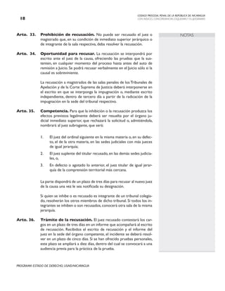 CODIGO PROCESAL PENAL DE LA REPÚBLICA DE NICARAGUA
CON INDICES, CONCORDANCIAS, ESQUEMASY FLUJOGRAMAS
18
PROGRAMA ESTADO DE DERECHO, USAID/NICARAGUA
NOTAS
Arto. 33. Prohibición de recusación. No puede ser recusado el juez o
magistrado que, en su condición de inmediato superior jerárquico o
de integrante de la sala respectiva, deba resolver la recusación.
Arto. 34. Oportunidad para recusar. La recusación se interpondrá por
escrito ante el juez de la causa, ofreciendo las pruebas que la sus-
tenten, en cualquier momento del proceso hasta antes del auto de
remisión a Juicio. Se podrá recusar verbalmente en el Juicio sólo si la
causal es sobreviniente.
		 La recusación a magistrados de las salas penales de los Tribunales de
Apelación y de la Corte Suprema de Justicia deberá interponerse en
el escrito en que se interponga la impugnación o, mediante escrito
independiente, dentro de tercero día a partir de la radicación de la
impugnación en la sede del tribunal respectivo.
Arto. 35. Competencia. Para que la inhibición o la recusación produzca los
efectos previstos legalmente deberá ser resuelta por el órgano ju-
dicial inmediato superior, que rechazará la solicitud o, admitiéndola,
nombrará al juez subrogante, que será:
1. El juez del ordinal siguiente en la misma materia o, en su defec-
to, el de la otra materia, en las sedes judiciales con más jueces
de igual jerarquía;
2. El juez suplente del titular recusado, en las demás sedes judicia-
les, o,
3. En defecto o agotado lo anterior, el juez titular de igual jerar-
quía de la comprensión territorial más cercana.
		 La parte dispondrá de un plazo de tres días para recusar al nuevo juez
de la causa una vez le sea notificada su designación.
		 Si quien se inhibe o es recusado es integrante de un tribunal colegia-
do, resolverán los otros miembros de dicho tribunal. Si todos los in-
tegrantes se inhiben o son recusados, conocerá otra sala de la misma
jerarquía.
Arto. 36. Trámite de la recusación. El juez recusado contestará los car-
gos en un plazo de tres días en un informe que acompañará al escrito
de recusación. Recibidos el escrito de recusación y el informe del
juez en la sede del órgano competente, el incidente se deberá resol-
ver en un plazo de cinco días. Si se han ofrecido pruebas personales,
este plazo se ampliará a diez días, dentro del cual se convocará a una
audiencia previa para la práctica de la prueba.
 