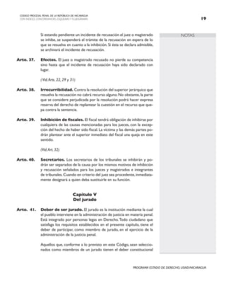 NOTAS
CODIGO PROCESAL PENAL DE LA REPÚBLICA DE NICARAGUA
CON INDICES, CONCORDANCIAS, ESQUEMASY FLUJOGRAMAS 19
PROGRAMA ESTADO DE DERECHO, USAID/NICARAGUA
		 Si estando pendiente un incidente de recusación el juez o magistrado
se inhibe, se suspenderá el trámite de la recusación en espera de lo
que se resuelva en cuanto a la inhibición. Si ésta se declara admisible,
se archivará el incidente de recusación.
Arto. 37. Efectos. El juez o magistrado recusado no pierde su competencia
sino hasta que el incidente de recusación haya sido declarado con
lugar.
		 (Vid.Arts. 22, 29 y 31)
Arto. 38. Irrecurribilidad. Contra la resolución del superior jerárquico que
resuelva la recusación no cabrá recurso alguno. No obstante, la parte
que se considere perjudicada por la resolución podrá hacer expresa
reserva del derecho de replantear la cuestión en el recurso que que-
pa contra la sentencia.
Arto. 39. Inhibición de fiscales. El fiscal tendrá obligación de inhibirse por
cualquiera de las causas mencionadas para los jueces, con la excep-
ción del hecho de haber sido fiscal. La víctima y las demás partes po-
drán plantear ante el superior inmediato del fiscal una queja en este
sentido.
		
		 (Vid.Art. 32)
Arto. 40. Secretarios. Los secretarios de los tribunales se inhibirán y po-
drán ser separados de la causa por los mismos motivos de inhibición
y recusación señalados para los jueces y magistrados e integrantes
de tribunales. Cuando en criterio del juez sea procedente, inmediata-
mente designará a quien deba sustituirle en su función.
Capítulo V
Del jurado
Arto. 41. Deber de ser jurado. El jurado es la institución mediante la cual
el pueblo interviene en la administración de justicia en materia penal.
Está integrado por personas legas en Derecho.Todo ciudadano que
satisfaga los requisitos establecidos en el presente capítulo, tiene el
deber de participar, como miembro de jurado, en el ejercicio de la
administración de la justicia penal.
		 Aquellos que, conforme a lo previsto en este Código, sean seleccio-
nados como miembros de un jurado tienen el deber constitucional
 
