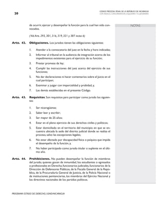 CODIGO PROCESAL PENAL DE LA REPÚBLICA DE NICARAGUA
CON INDICES, CONCORDANCIAS, ESQUEMASY FLUJOGRAMAS
20
PROGRAMA ESTADO DE DERECHO, USAID/NICARAGUA
NOTAS
de ocurrir, ejercer y desempeñar la función para la cual han sido con-
vocados.
		 (Vid.Arts. 293, 301, 316, 319, 321 y 387 inciso 6)
Arto. 42. Obligaciones. Los jurados tienen las obligaciones siguientes:
1. Atender a la convocatoria del juez en la fecha y hora indicadas;
2. Informar al tribunal en la audiencia de integración acerca de los
impedimentos existentes para el ejercicio de su función;
3. Prestar promesa de ley;
4. Cumplir las instrucciones del juez acerca del ejercicio de sus
funciones;
5. No dar declaraciones ni hacer comentarios sobre el Juicio en el
cual participan;
6. Examinar y juzgar con imparcialidad y probidad, y,
7. Las demás establecidas en el presente Código.
Arto. 43. Requisitos. Son requisitos para participar como jurado los siguien-
tes:
1. Ser nicaragüense;
2. Saber leer y escribir;
3. Ser mayor de 25 años;
4. Estar en el pleno ejercicio de sus derechos civiles y políticos;
5. Estar domiciliado en el territorio del municipio en que se en-
cuentra ubicada la sede del distrito judicial donde se realiza el
proceso, salvo las excepciones legales;
6. No estar afectado por discapacidad física o psíquica que impida
el desempeño de la función, y,
7. No haber participado como jurado titular o suplente en el últi-
mo año.
Arto. 44. Prohibiciones. No pueden desempeñar la función de miembros
del jurado, quienes gocen de inmunidad, los estudiantes o egresados
o profesionales en Derecho,funcionarios judiciales,funcionarios de la
Dirección de Defensores Públicos, de la Fiscalía General de la Repú-
blica, de la Procuraduría General de Justicia, de la Policía Nacional o
de instituciones penitenciarias, los miembros del Ejército Nacional y
los directivos nacionales de los partidos políticos.
 