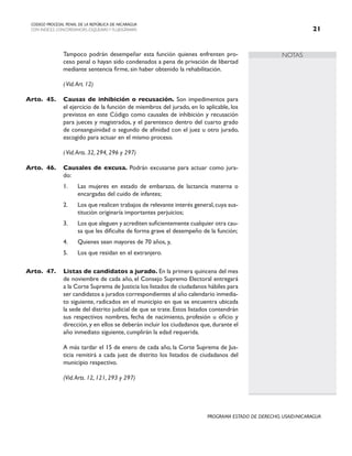 NOTAS
CODIGO PROCESAL PENAL DE LA REPÚBLICA DE NICARAGUA
CON INDICES, CONCORDANCIAS, ESQUEMASY FLUJOGRAMAS 21
PROGRAMA ESTADO DE DERECHO, USAID/NICARAGUA
		 Tampoco podrán desempeñar esta función quienes enfrenten pro-
ceso penal o hayan sido condenados a pena de privación de libertad
mediante sentencia firme, sin haber obtenido la rehabilitación.
(Vid.Art. 12)
Arto. 45. Causas de inhibición o recusación. Son impedimentos para
el ejercicio de la función de miembros del jurado, en lo aplicable, los
previstos en este Código como causales de inhibición y recusación
para jueces y magistrados, y el parentesco dentro del cuarto grado
de consanguinidad o segundo de afinidad con el juez u otro jurado,
escogido para actuar en el mismo proceso.
		 (Vid.Arts. 32, 294, 296 y 297)
Arto. 46. Causales de excusa. Podrán excusarse para actuar como jura-
do:
1. Las mujeres en estado de embarazo, de lactancia materna o
encargadas del cuido de infantes;
2. Los que realicen trabajos de relevante interés general,cuya sus-
titución originaría importantes perjuicios;
3. Los que aleguen y acrediten suficientemente cualquier otra cau-
sa que les dificulte de forma grave el desempeño de la función;
4. Quienes sean mayores de 70 años, y,
5. Los que residan en el extranjero.
Arto. 47. Listas de candidatos a jurado. En la primera quincena del mes
de noviembre de cada año, el Consejo Supremo Electoral entregará
a la Corte Suprema de Justicia los listados de ciudadanos hábiles para
ser candidatos a jurados correspondientes al año calendario inmedia-
to siguiente, radicados en el municipio en que se encuentra ubicada
la sede del distrito judicial de que se trate. Estos listados contendrán
sus respectivos nombres, fecha de nacimiento, profesión u oficio y
dirección, y en ellos se deberán incluir los ciudadanos que, durante el
año inmediato siguiente, cumplirán la edad requerida.
		 A más tardar el 15 de enero de cada año, la Corte Suprema de Jus-
ticia remitirá a cada juez de distrito los listados de ciudadanos del
municipio respectivo.
(Vid.Arts. 12, 121, 293 y 297)
 