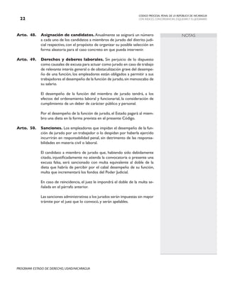 CODIGO PROCESAL PENAL DE LA REPÚBLICA DE NICARAGUA
CON INDICES, CONCORDANCIAS, ESQUEMASY FLUJOGRAMAS
22
PROGRAMA ESTADO DE DERECHO, USAID/NICARAGUA
NOTAS
Arto. 48. Asignación de candidatos. Anualmente se asignará un número
a cada uno de los candidatos a miembros de jurado del distrito judi-
cial respectivo, con el propósito de organizar su posible selección en
forma aleatoria para el caso concreto en que pueda intervenir.
Arto. 49. Derechos y deberes laborales. Sin perjuicio de lo dispuesto
como causales de excusa para actuar como jurado en caso de trabajo
de relevante interés general o de obstaculización grave del desempe-
ño de una función, los empleadores están obligados a permitir a sus
trabajadores el desempeño de la función de jurado,sin menoscabo de
su salario.
		 El desempeño de la función del miembro de jurado tendrá, a los
efectos del ordenamiento laboral y funcionarial, la consideración de
cumplimiento de un deber de carácter público y personal.
		
		 Por el desempeño de la función de jurado, el Estado pagará al miem-
bro una dieta en la forma prevista en el presente Código.
Arto.	50. Sanciones. Los empleadores que impidan el desempeño de la fun-
ción de jurado por un trabajador o lo despidan por haberla ejercido
incurrirán en responsabilidad penal, sin detrimento de las responsa-
bilidades en materia civil o laboral.
		 El candidato a miembro de jurado que, habiendo sido debidamente
citado, injustificadamente no atienda la convocatoria o presente una
excusa falsa, será sancionado con multa equivalente al doble de la
dieta que habría de percibir por el cabal desempeño de su función,
multa que incrementará los fondos del Poder Judicial.
		 En caso de reincidencia, el juez le impondrá el doble de la multa se-
ñalada en el párrafo anterior.
		 Las sanciones administrativas a los jurados serán impuestas sin mayor
trámite por el juez que lo convocó, y serán apelables.
 