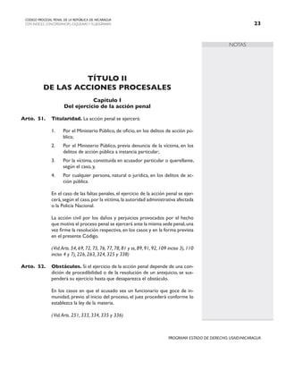 NOTAS
CODIGO PROCESAL PENAL DE LA REPÚBLICA DE NICARAGUA
CON INDICES, CONCORDANCIAS, ESQUEMASY FLUJOGRAMAS 23
PROGRAMA ESTADO DE DERECHO, USAID/NICARAGUA
TÍTULO II
DE LAS ACCIONES PROCESALES
Capítulo I
Del ejercicio de la acción penal
Arto.	51. Titularidad. La acción penal se ejercerá:
1. Por el Ministerio Público, de oficio, en los delitos de acción pú-
blica;
2. Por el Ministerio Público, previa denuncia de la víctima, en los
delitos de acción pública a instancia particular;
3. Por la víctima, constituida en acusador particular o querellante,
según el caso, y,
4. Por cualquier persona, natural o jurídica, en los delitos de ac-
ción pública.
		 En el caso de las faltas penales, el ejercicio de la acción penal se ejer-
cerá,según el caso,por la víctima,la autoridad administrativa afectada
o la Policía Nacional.
		 La acción civil por los daños y perjuicios provocados por el hecho
que motiva el proceso penal se ejercerá ante la misma sede penal,una
vez firme la resolución respectiva, en los casos y en la forma prevista
en el presente Código.
		 (Vid.Arts. 54, 69, 72, 75, 76, 77, 78, 81 y ss, 89, 91, 92, 109 inciso 3), 110
inciso 4 y 7), 226, 263, 324, 325 y 338)
Arto.	52. Obstáculos. Si el ejercicio de la acción penal depende de una con-
dición de procedibilidad o de la resolución de un antejuicio, se sus-
penderá su ejercicio hasta que desaparezca el obstáculo.
		 En los casos en que el acusado sea un funcionario que goce de in-
munidad, previo al inicio del proceso, el juez procederá conforme lo
establezca la ley de la materia.
		 (Vid.Arts. 251, 333, 334, 335 y 336)
 