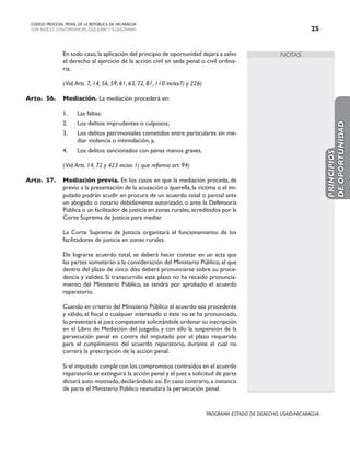 NOTAS
CODIGO PROCESAL PENAL DE LA REPÚBLICA DE NICARAGUA
CON INDICES, CONCORDANCIAS, ESQUEMASY FLUJOGRAMAS 25
PROGRAMA ESTADO DE DERECHO, USAID/NICARAGUA
		 En todo caso,la aplicación del principio de oportunidad dejará a salvo
el derecho al ejercicio de la acción civil en sede penal o civil ordina-
ria.
		 (Vid.Arts. 7, 14, 56, 59, 61, 63, 72, 81, 110 inciso7) y 226)
Arto.	56. Mediación. La mediación procederá en:
1. Las faltas;
2. Los delitos imprudentes o culposos;
3. Los delitos patrimoniales cometidos entre particulares sin me-
diar violencia o intimidación, y,
4. Los delitos sancionados con penas menos graves.
		
		 (Vid.Arts. 14, 72 y 423 inciso 1) que reforma art. 94)
Arto.	57. Mediación previa. En los casos en que la mediación proceda, de
previo a la presentación de la acusación o querella, la víctima o el im-
putado podrán acudir en procura de un acuerdo total o parcial ante
un abogado o notario debidamente autorizado, o ante la Defensoría
Pública o un facilitador de justicia en zonas rurales,acreditados por la
Corte Suprema de Justicia para mediar.
		 La Corte Suprema de Justicia organizará el funcionamiento de los
facilitadores de justicia en zonas rurales.
		 De lograrse acuerdo total, se deberá hacer constar en un acta que
las partes someterán a la consideración del Ministerio Público, el que
dentro del plazo de cinco días deberá pronunciarse sobre su proce-
dencia y validez. Si transcurrido este plazo no ha recaído pronuncia-
miento del Ministerio Público, se tendrá por aprobado el acuerdo
reparatorio.
		 Cuando en criterio del Ministerio Público el acuerdo sea procedente
y válido, el fiscal o cualquier interesado si éste no se ha pronunciado,
lo presentará al juez competente solicitándole ordenar su inscripción
en el Libro de Mediación del juzgado, y con ello la suspensión de la
persecución penal en contra del imputado por el plazo requerido
para el cumplimiento del acuerdo reparatorio, durante el cual no
correrá la prescripción de la acción penal.
		 Si el imputado cumple con los compromisos contraídos en el acuerdo
reparatorio se extinguirá la acción penal y el juez a solicitud de parte
dictará auto motivado,declarándolo así.En caso contrario,a instancia
de parte el Ministerio Público reanudará la persecución penal.
PRINCIPIOS
DE
OPORTUNIDAD
 