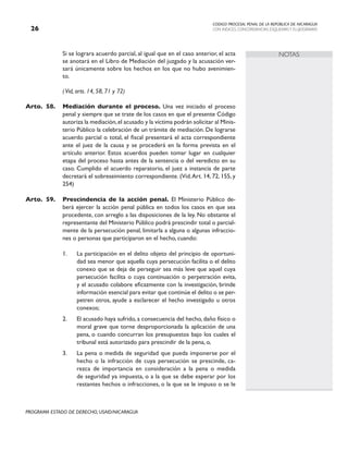 CODIGO PROCESAL PENAL DE LA REPÚBLICA DE NICARAGUA
CON INDICES, CONCORDANCIAS, ESQUEMASY FLUJOGRAMAS
26
PROGRAMA ESTADO DE DERECHO, USAID/NICARAGUA
NOTAS
		 Si se lograra acuerdo parcial, al igual que en el caso anterior, el acta
se anotará en el Libro de Mediación del juzgado y la acusación ver-
sará únicamente sobre los hechos en los que no hubo avenimien-
to.
		 (Vid, arts. 14, 58, 71 y 72)
Arto.	58. Mediación durante el proceso. Una vez iniciado el proceso
penal y siempre que se trate de los casos en que el presente Código
autoriza la mediación,el acusado y la víctima podrán solicitar al Minis-
terio Público la celebración de un trámite de mediación. De lograrse
acuerdo parcial o total, el fiscal presentará el acta correspondiente
ante el juez de la causa y se procederá en la forma prevista en el
artículo anterior. Estos acuerdos pueden tomar lugar en cualquier
etapa del proceso hasta antes de la sentencia o del veredicto en su
caso. Cumplido el acuerdo reparatorio, el juez a instancia de parte
decretará el sobreseimiento correspondiente. (Vid.Art. 14, 72, 155, y
254)
Arto.	59. Prescindencia de la acción penal. El Ministerio Público de-
berá ejercer la acción penal pública en todos los casos en que sea
procedente, con arreglo a las disposiciones de la ley. No obstante el
representante del Ministerio Público podrá prescindir total o parcial-
mente de la persecución penal, limitarla a alguna o algunas infraccio-
nes o personas que participaron en el hecho, cuando:
1. La participación en el delito objeto del principio de oportuni-
dad sea menor que aquella cuya persecución facilita o el delito
conexo que se deja de perseguir sea más leve que aquel cuya
persecución facilita o cuya continuación o perpetración evita,
y el acusado colabore eficazmente con la investigación, brinde
información esencial para evitar que continúe el delito o se per-
petren otros, ayude a esclarecer el hecho investigado u otros
conexos;
2. El acusado haya sufrido, a consecuencia del hecho, daño físico o
moral grave que torne desproporcionada la aplicación de una
pena, o cuando concurran los presupuestos bajo los cuales el
tribunal está autorizado para prescindir de la pena, o,
3. La pena o medida de seguridad que pueda imponerse por el
hecho o la infracción de cuya persecución se prescinde, ca-
rezca de importancia en consideración a la pena o medida
de seguridad ya impuesta, o a la que se debe esperar por los
restantes hechos o infracciones, o la que se le impuso o se le
 
