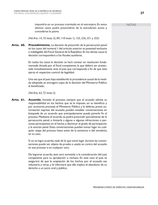NOTAS
CODIGO PROCESAL PENAL DE LA REPÚBLICA DE NICARAGUA
CON INDICES, CONCORDANCIAS, ESQUEMASY FLUJOGRAMAS 27
PROGRAMA ESTADO DE DERECHO, USAID/NICARAGUA
impondría en un proceso tramitado en el extranjero. En estos
últimos casos podrá prescindirse de la extradición activa y
concederse la pasiva.
		 (Vid.Arts. 14, 72 inciso 5), 89, 110 inciso 1), 155, 226, 351 y 353)
Arto. 60. Procedimiento. La decisión de prescindir de la persecución penal
en los casos del numeral 1 del artículo anterior es potestad exclusiva
e indelegable del Fiscal General de la República.En los demás casos la
decisión corresponderá a los fiscales auxiliares.
		 En todos los casos la decisión se hará constar en resolución funda-
mentada dictada por el fiscal competente, la que deberá ser presen-
tada inmediatamente ante el juez que corresponda a fin de que éste
ejerza el respectivo control de legalidad.
		 Una vez que el juez haya establecido la procedencia causal de la medi-
da adoptada, se entregará copia de la decisión del Ministerio Público
al beneficiado.
		 (Vid.Arts. 62, 72 inciso 5)
Arto. 61. Acuerdo. Iniciado el proceso, siempre que el acusado admita su
responsabilidad en los hechos que se le imputan, en su beneficio y
por economía procesal, el Ministerio Público y la defensa, previa au-
torización expresa del acusado, pueden entablar conversaciones en
búsqueda de un acuerdo que anticipadamente pueda ponerle fin al
proceso. Mediante el acuerdo se podrá prescindir parcialmente de la
persecución penal, o limitarla a alguna o algunas infracciones o per-
sonas participantes en el hecho, y disminuir el grado de participación
y la sanción penal. Estas conversaciones pueden tomar lugar en cual-
quier etapa del proceso hasta antes de la sentencia o del veredicto,
en su caso.
		 Si no se logra acuerdo,nada de lo que tomó lugar durante las conver-
saciones puede ser objeto de prueba o usado en contra del acusado
en ese proceso o en cualquier otro.
		
		 De lograrse acuerdo, éste será sometido a la consideración del juez
competente para su aprobación o rechazo. En este caso el juez se
asegurará de que la aceptación de los hechos por el acusado sea
voluntaria y veraz, y le informará que ella implica el abandono de su
derecho a un juicio oral y público.
 