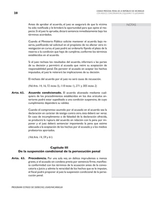 CODIGO PROCESAL PENAL DE LA REPÚBLICA DE NICARAGUA
CON INDICES, CONCORDANCIAS, ESQUEMASY FLUJOGRAMAS
28
PROGRAMA ESTADO DE DERECHO, USAID/NICARAGUA
NOTAS
		 Antes de aprobar el acuerdo, el juez se asegurará de que la víctima
ha sido notificada y le brindará la oportunidad para que opine al res-
pecto.Si el juez lo aprueba,dictará sentencia inmediatamente bajo los
términos acordados.
		 Cuando el Ministerio Público solicite mantener el acuerdo bajo re-
serva, justificando tal solicitud en el propósito de no afectar otra in-
vestigación en curso,el juez podrá así ordenarlo fijando el plazo de la
reserva o la condición que haya de cumplirse, conforme los términos
establecidos en el acuerdo.
		 Si el juez rechaza los resultados del acuerdo, informará a las partes
de su decisión y permitirá al acusado que retire su aceptación de
responsabilidad penal. De persistir el acusado en aceptar los hechos
imputados, el juez le reiterará las implicaciones de su decisión.
		 El rechazo del acuerdo por el juez no será causa de recusación.
		 (Vid.Arts. 14, 16, 72 inciso 5), 110 inciso 1), 271 y 305 inciso 2)
Arto. 62. Acuerdo condicionado. El acuerdo alcanzado mediante cual-
quiera de los procedimientos establecidos en los dos artículos an-
teriores podrá estar supeditado a una condición suspensiva, de cuyo
cumplimiento dependerá su validez.
		 Cuando el compromiso asumido por el acusado en el acuerdo sea la
declaración en carácter de testigo contra otro, ésta deberá ser veraz.
En caso de incumplimiento o de falsedad de la declaración ofrecida,
se producirá la ruptura del acuerdo en relación con la pena por im-
poner y el juez deberá sentenciar imponiendo la pena que estime
adecuada a la aceptación de los hechos por el acusado y a los medios
probatorios aportados.
		 (Vid.Arts. 14, 59 y 61)
Capítulo III
De la suspensión condicional de la persecución penal
Arto. 63. Procedencia. Por una sola vez, en delitos imprudentes o menos
graves,si el acusado sin condena previa por sentencia firme,manifies-
ta conformidad con los términos de la acusación antes de la convo-
catoria a Juicio y admite la veracidad de los hechos que se le imputan,
el fiscal podrá proponer al juez la suspensión condicional de la perse-
cución penal.
 