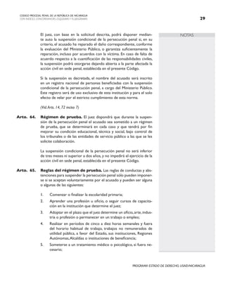 NOTAS
CODIGO PROCESAL PENAL DE LA REPÚBLICA DE NICARAGUA
CON INDICES, CONCORDANCIAS, ESQUEMASY FLUJOGRAMAS 29
PROGRAMA ESTADO DE DERECHO, USAID/NICARAGUA
		 El juez, con base en la solicitud descrita, podrá disponer median-
te auto la suspensión condicional de la persecución penal si, en su
criterio, el acusado ha reparado el daño correspondiente, conforme
la evaluación del Ministerio Público, o garantiza suficientemente la
reparación, incluso por acuerdos con la víctima. En caso de falta de
acuerdo respecto a la cuantificación de las responsabilidades civiles,
la suspensión podrá otorgarse dejando abierta a la parte afectada la
acción civil en sede penal, establecida en el presente Código.
		 Si la suspensión es decretada, el nombre del acusado será inscrito
en un registro nacional de personas beneficiadas con la suspensión
condicional de la persecución penal, a cargo del Ministerio Público.
Este registro será de uso exclusivo de esta institución y para el solo
efecto de velar por el estricto cumplimiento de esta norma.
		 (Vid.Arts. 14, 72 inciso 7)
Arto. 64. Régimen de prueba. El juez dispondrá que durante la suspen-
sión de la persecución penal el acusado sea sometido a un régimen
de prueba, que se determinará en cada caso y que tendrá por fin
mejorar su condición educacional, técnica y social, bajo control de
los tribunales o de las entidades de servicio público a las que se les
solicite colaboración.
		 La suspensión condicional de la persecución penal no será inferior
de tres meses ni superior a dos años, y no impedirá el ejercicio de la
acción civil en sede penal, establecida en el presente Código.
Arto. 65. Reglas del régimen de prueba. Las reglas de conductas y abs-
tenciones para suspender la persecución penal sólo pueden imponer-
se si se aceptan voluntariamente por el acusado y pueden ser alguna
o algunas de las siguientes:
1. Comenzar o finalizar la escolaridad primaria;
2. Aprender una profesión u oficio, o seguir cursos de capacita-
ción en la institución que determine el juez;
3. Adoptar en el plazo que el juez determine un oficio,arte,indus-
tria o profesión o permanecer en un trabajo o empleo;
4. Realizar en períodos de cinco a diez horas semanales y fuera
del horario habitual de trabajo, trabajos no remunerados de
utilidad pública, a favor del Estado, sus instituciones, Regiones
Autónomas,Alcaldías o instituciones de beneficencia;
5. Someterse a un tratamiento médico o psicológico, si fuera ne-
cesario;
 