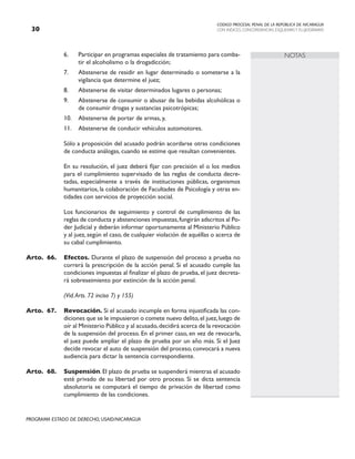 CODIGO PROCESAL PENAL DE LA REPÚBLICA DE NICARAGUA
CON INDICES, CONCORDANCIAS, ESQUEMASY FLUJOGRAMAS
30
PROGRAMA ESTADO DE DERECHO, USAID/NICARAGUA
NOTAS
6. Participar en programas especiales de tratamiento para comba-
tir el alcoholismo o la drogadicción;
7. Abstenerse de residir en lugar determinado o someterse a la
vigilancia que determine el juez;
8. Abstenerse de visitar determinados lugares o personas;
9. Abstenerse de consumir o abusar de las bebidas alcohólicas o
de consumir drogas y sustancias psicotrópicas;
10. Abstenerse de portar de armas, y,
11. Abstenerse de conducir vehículos automotores.
		 Sólo a proposición del acusado podrán acordarse otras condiciones
de conducta análogas, cuando se estime que resultan convenientes.
		 En su resolución, el juez deberá fijar con precisión el o los medios
para el cumplimiento supervisado de las reglas de conducta decre-
tadas, especialmente a través de instituciones públicas, organismos
humanitarios, la colaboración de Facultades de Psicología y otras en-
tidades con servicios de proyección social.
		 Los funcionarios de seguimiento y control de cumplimiento de las
reglas de conducta y abstenciones impuestas,fungirán adscritos al Po-
der Judicial y deberán informar oportunamente al Ministerio Público
y al juez, según el caso, de cualquier violación de aquéllas o acerca de
su cabal cumplimiento.
Arto. 66. Efectos. Durante el plazo de suspensión del proceso a prueba no
correrá la prescripción de la acción penal. Si el acusado cumple las
condiciones impuestas al finalizar el plazo de prueba, el juez decreta-
rá sobreseimiento por extinción de la acción penal.
		 (Vid.Arts. 72 inciso 7) y 155)
Arto. 67. Revocación. Si el acusado incumple en forma injustificada las con-
diciones que se le impusieron o comete nuevo delito,el juez,luego de
oír al Ministerio Público y al acusado,decidirá acerca de la revocación
de la suspensión del proceso. En el primer caso, en vez de revocarla,
el juez puede ampliar el plazo de prueba por un año más. Si el Juez
decide revocar el auto de suspensión del proceso, convocará a nueva
audiencia para dictar la sentencia correspondiente.
Arto. 68. Suspensión. El plazo de prueba se suspenderá mientras el acusado
esté privado de su libertad por otro proceso. Si se dicta sentencia
absolutoria se computará el tiempo de privación de libertad como
cumplimiento de las condiciones.
 