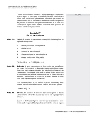 NOTAS
CODIGO PROCESAL PENAL DE LA REPÚBLICA DE NICARAGUA
CON INDICES, CONCORDANCIAS, ESQUEMASY FLUJOGRAMAS 31
PROGRAMA ESTADO DE DERECHO, USAID/NICARAGUA
		 Cuando el acusado esté sometido a otro proceso y goce de libertad,
el plazo seguirá su curso, pero no podrá decretarse la extinción de la
acción penal sino cuando quede firme la resolución que lo exima de
responsabilidad por el nuevo hecho. La revocación de la suspensión
del proceso no impedirá la suspensión condicional de la pena, ni la
concesión de algunas de las medidas sustitutivas de la privación de
libertad cuando sean procedentes.
Capítulo IV
De las excepciones
Arto. 69. Clases. El acusado, el querellado o sus abogados pueden oponer las
siguientes excepciones:
1. Falta de jurisdicción o competencia;
2. Falta de acción;
3. Extinción de la acción penal;
4. Falta de condición de procedibilidad, y,
5. Niñez o adolescencia del acusado.
		 (Vid.Arts. 18, 20 y ss, 72, 155, 226 y 254)
Arto. 70. Trámite.Al tener conocimiento de algún motivo que pueda fundar
una excepción, la defensa lo planteará al juez solicitándole convocar
dentro del plazo máximo de cinco días a audiencia pública para su
conocimiento y resolución, ofreciendo la prueba de los hechos que
la fundamenten, so pena de inadmisibilidad. De la convocatoria a la
audiencia y del contenido de la solicitud se deberá notificar al Minis-
terio Público y demás partes interesadas.
		 En la audiencia pública, el juez admitirá la prueba pertinente y resol-
verá sin dilación, mediante resolución fundada, la cual será apelable.
		 (Vid.Arts. 361 y 376
Arto. 71. Efectos. En los casos de extinción de la acción penal, se dictará
sobreseimiento a favor del acusado respecto al cual haya operado la
extinción.
		 Cuando se declare con lugar la excepción por causa distinta a la ex-
tinción de la responsabilidad penal, se remitirán los autos al órgano
 