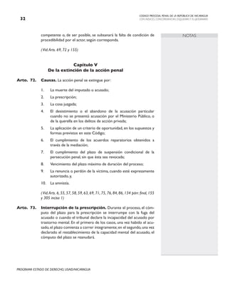 CODIGO PROCESAL PENAL DE LA REPÚBLICA DE NICARAGUA
CON INDICES, CONCORDANCIAS, ESQUEMASY FLUJOGRAMAS
32
PROGRAMA ESTADO DE DERECHO, USAID/NICARAGUA
NOTAS
competente o, de ser posible, se subsanará la falta de condición de
procedibilidad por el actor, según corresponda.
(Vid.Arts. 69, 72 y 155)
Capítulo V
De la extinción de la acción penal
Arto.	72. Causas. La acción penal se extingue por:
1. La muerte del imputado o acusado;
2. La prescripción;
3. La cosa juzgada;
4. El desistimiento o el abandono de la acusación particular
cuando no se presentó acusación por el Ministerio Público, o
de la querella en los delitos de acción privada;
5. La aplicación de un criterio de oportunidad, en los supuestos y
formas previstos en este Código;
6. El cumplimiento de los acuerdos reparatorios obtenidos a
través de la mediación;
7. El cumplimiento del plazo de suspensión condicional de la
persecución penal, sin que ésta sea revocada;
8. Vencimiento del plazo máximo de duración del proceso;
9. La renuncia o perdón de la víctima, cuando esté expresamente
autorizado, y,
10. La amnistía.
(Vid.Arts. 6, 55, 57, 58, 59, 63, 69, 71, 75, 76, 84, 86, 134 párr. final, 155
y 305 inciso 1)
Arto.	73. Interrupción de la prescripción. Durante el proceso, el cóm-
puto del plazo para la prescripción se interrumpe con la fuga del
acusado o cuando el tribunal declare la incapacidad del acusado por
trastorno mental. En el primero de los casos, una vez habido el acu-
sado,el plazo comienza a correr íntegramente;en el segundo,una vez
declarado el restablecimiento de la capacidad mental del acusado, el
cómputo del plazo se reanudará.
 