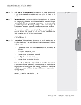 NOTAS
CODIGO PROCESAL PENAL DE LA REPÚBLICA DE NICARAGUA
CON INDICES, CONCORDANCIAS, ESQUEMASY FLUJOGRAMAS 33
PROGRAMA ESTADO DE DERECHO, USAID/NICARAGUA
Arto.	74. Efectos de la prescripción. La prescripción corre, se suspende
o interrumpe separadamente para cada uno de los partícipes en el
delito.
Arto.	75. Desistimiento. El acusador particular podrá desistir de la acción
por él ejercida en cualquier momento del proceso. En este caso que-
dará excluido definitivamente del proceso, asumirá las costas propias
y quedará sujeto a la decisión general que sobre costas adopte el
tribunal en la sentencia, salvo que las partes convengan lo contrario.
		 Cuando se trate de delitos de acción privada,el querellante igualmen-
te podrá desistir de la querella,en cuyo caso asumirá todas las costas
salvo convenio en contrario con el querellado.
		 (Vid.Art. 72 inciso 4)
Arto.	76. Abandono. Se considerará abandonada la acción ejercida por el
acusador particular, y excluido del proceso en tal condición, cuando
sin justa causa:
1. Omita intercambiar información y elementos de prueba con la
defensa;
2. Se ausente al inicio del Juicio;
3. Omita realizar su alegato de apertura;
4. Se aleje de la sala de audiencias, o,
5. Omita realizar su alegato conclusivo.
		 En el caso de los delitos de acción privada, se entenderá abandonada
la querella cuando el querellante, sin justa causa, no comparezca a
cualquiera de las audiencias previas al Juicio o incurra en cualquiera
de las circunstancias señaladas como causal de abandono para el acu-
sador particular.
		 (Vid.Art. 72 inciso 4), 269, 274, 303 y 314)
ACUSACIÓN
 