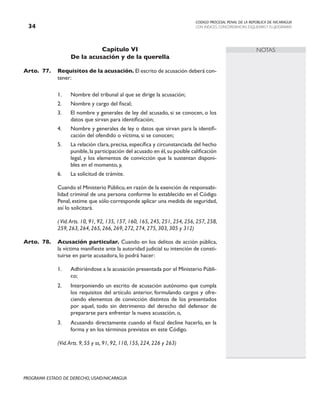 CODIGO PROCESAL PENAL DE LA REPÚBLICA DE NICARAGUA
CON INDICES, CONCORDANCIAS, ESQUEMASY FLUJOGRAMAS
34
PROGRAMA ESTADO DE DERECHO, USAID/NICARAGUA
NOTAS
Capítulo VI
De la acusación y de la querella
Arto.	77. Requisitos de la acusación. El escrito de acusación deberá con-
tener:
1. Nombre del tribunal al que se dirige la acusación;
2. Nombre y cargo del fiscal;
3. El nombre y generales de ley del acusado, si se conocen, o los
datos que sirvan para identificación;
4. Nombre y generales de ley o datos que sirvan para la identifi-
cación del ofendido o víctima, si se conocen;
5. La relación clara, precisa, específica y circunstanciada del hecho
punible,la participación del acusado en él,su posible calificación
legal, y los elementos de convicción que la sustentan disponi-
bles en el momento, y,
6. La solicitud de trámite.
		 Cuando el Ministerio Público,en razón de la exención de responsabi-
lidad criminal de una persona conforme lo establecido en el Código
Penal, estime que sólo corresponde aplicar una medida de seguridad,
así lo solicitará.
( Vid.Arts. 10, 91, 92, 135, 157, 160, 165, 245, 251, 254, 256, 257, 258,
259, 263, 264, 265, 266, 269, 272, 274, 275, 303, 305 y 312)
Arto.	78. Acusación particular. Cuando en los delitos de acción pública,
la víctima manifieste ante la autoridad judicial su intención de consti-
tuirse en parte acusadora, lo podrá hacer:
1. Adhiriéndose a la acusación presentada por el Ministerio Públi-
co;
2. Interponiendo un escrito de acusación autónomo que cumpla
los requisitos del artículo anterior, formulando cargos y ofre-
ciendo elementos de convicción distintos de los presentados
por aquel, todo sin detrimento del derecho del defensor de
prepararse para enfrentar la nueva acusación, o,
3. Acusando directamente cuando el fiscal decline hacerlo, en la
forma y en los términos previstos en este Código.
		
		 (Vid.Arts. 9, 55 y ss, 91, 92, 110, 155, 224, 226 y 263)
 