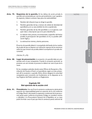NOTAS
CODIGO PROCESAL PENAL DE LA REPÚBLICA DE NICARAGUA
CON INDICES, CONCORDANCIAS, ESQUEMASY FLUJOGRAMAS 35
PROGRAMA ESTADO DE DERECHO, USAID/NICARAGUA
Arto.	79. Requisitos de la querella. En los delitos de acción privada, la
querella será presentada por escrito, personalmente o por apodera-
do especial, y deberá contener bajo pena de inadmisibilidad:
1. Nombre del tribunal al que se dirige la querella;
2. Nombre, generales de ley y número de cédula de identidad del
querellante y, en su caso, también los de su apoderado;
3. Nombre, generales de ley del querellado o, si se ignoran, cual-
quier dato o descripción que sirva para identificarlo;
4. La relación clara, precisa, circunstanciada y específica del hecho
punible, la participación del querellado en él y su posible califi-
cación legal, y,
5. La solicitud de trámite y demás peticiones.
		
		 El escrito de querella deberá ir acompañado del listado de los medios
de prueba de que se dispone con indicación expresa de los extremos
sobre los que versará esa prueba; deberá acompañarse la prueba do-
cumental.
		 (Vid.Arts. 91 y 92)
Arto. 80. Lugar de presentación. La acusación o la querella debe ser pre-
sentada ante el juez competente. Cuando la acusación particular se
presente una vez iniciado el proceso, lo deberá ser ante el juez de la
causa.
		 En los complejos judiciales donde exista Oficina de Recepción y Dis-
tribución de Causas, el fiscal o el querellante, según se trate, presen-
tará allí la acusación o querella. Dicha oficina designará la autoridad
competente para conocerla con fundamento en lo dispuesto en la
Ley Orgánica del Poder Judicial y su Reglamento.
Capítulo VII
Del ejercicio de la acción civil
Arto. 81. Procedencia. Una vez firme la sentencia condenatoria,declarada la
exención de responsabilidad penal sin exención de la civil conforme
el Código Penal o decretada la suspensión condicional de la persecu-
ción penal, quien conforme el presente Código se considere víctima
u ofendido, o la Procuraduría General de la República, en su caso,
podrá formular ante el juez que dictó la sentencia penal, solicitud de
ACCIÓN
CIVIL
 