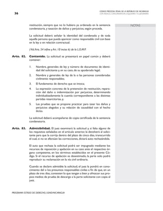 CODIGO PROCESAL PENAL DE LA REPÚBLICA DE NICARAGUA
CON INDICES, CONCORDANCIAS, ESQUEMASY FLUJOGRAMAS
36
PROGRAMA ESTADO DE DERECHO, USAID/NICARAGUA
NOTAS
restitución, siempre que no lo hubiera ya ordenado en la sentencia
condenatoria, y tasación de daños y perjuicios, según proceda.
		 La solicitud deberá señalar la identidad del condenado y de toda
aquella persona que pueda aparecer como responsable civil con base
en la ley o en relación contractual.
(Vid.Arts. 54 infine y Art. 10 inciso 6) de la L.O.M.P.
Arto. 82. Contenido. La solicitud se presentará en papel común y deberá
contener:
1. Nombre, generales de ley y número de documento de identi-
dad del solicitante y, en su caso, de su apoderado legal;
2. Nombre y generales de ley de la o las personas consideradas
civilmente responsables;
3. El fundamento de derecho que se invoca;
4. La expresión concreta de la pretensión de restitución, repara-
ción del daño o indemnización por perjuicios, determinando
individualizadamente la cuantía correspondiente a las distintas
partidas resarcitorias, y,
5. Las pruebas que se propone practicar para tasar los daños y
perjuicios alegados y su relación de causalidad con el hecho
ilícito.
		 La solicitud deberá acompañarse de copia certificada de la sentencia
condenatoria.
Arto. 83. Admisibilidad. El juez examinará la solicitud y, si falta alguno de
los requisitos señalados en el artículo anterior, la devolverá al solici-
tante para que la corrija dentro del plazo de cinco días, transcurrido
el cual, si no se efectúan las correcciones, dictará auto rechazándola.
		 El auto que rechaza la solicitud podrá ser impugnado mediante los
recursos de reposición y apelación en su caso ante el respectivo ór-
gano competente, en los términos establecidos en el presente Có-
digo. Si el recurso de apelación es desestimado, la parte solo podrá
reproducir su reclamación en la vía civil ordinaria.
		 Cuando se declare admisible la solicitud, el juez la pondrá en cono-
cimiento del o los presuntos responsables civiles a fin de que, en un
plazo de tres días, contesten lo que tengan a bien y ofrezcan sus pro-
pios medios de prueba de descargo a la parte solicitante con copia al
juez.
 