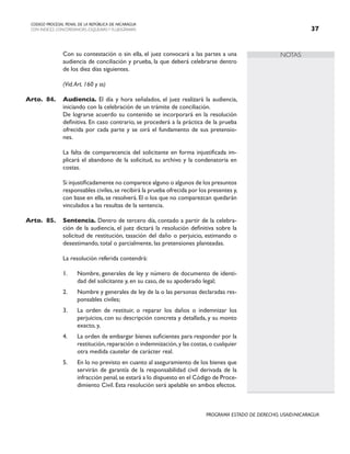 NOTAS
CODIGO PROCESAL PENAL DE LA REPÚBLICA DE NICARAGUA
CON INDICES, CONCORDANCIAS, ESQUEMASY FLUJOGRAMAS 37
PROGRAMA ESTADO DE DERECHO, USAID/NICARAGUA
		 Con su contestación o sin ella, el juez convocará a las partes a una
audiencia de conciliación y prueba, la que deberá celebrarse dentro
de los diez días siguientes.
		 (Vid.Art. 160 y ss)
Arto. 84. Audiencia. El día y hora señalados, el juez realizará la audiencia,
iniciando con la celebración de un trámite de conciliación.
		 De lograrse acuerdo su contenido se incorporará en la resolución
definitiva. En caso contrario, se procederá a la práctica de la prueba
ofrecida por cada parte y se oirá el fundamento de sus pretensio-
nes.
		 La falta de comparecencia del solicitante en forma injustificada im-
plicará el abandono de la solicitud, su archivo y la condenatoria en
costas.
		 Si injustificadamente no comparece alguno o algunos de los presuntos
responsables civiles,se recibirá la prueba ofrecida por los presentes y,
con base en ella, se resolverá. El o los que no comparezcan quedarán
vinculados a las resultas de la sentencia.
Arto. 85. Sentencia. Dentro de tercero día, contado a partir de la celebra-
ción de la audiencia, el juez dictará la resolución definitiva sobre la
solicitud de restitución, tasación del daño o perjuicio, estimando o
desestimando, total o parcialmente, las pretensiones planteadas.
		 La resolución referida contendrá:
1. Nombre, generales de ley y número de documento de identi-
dad del solicitante y, en su caso, de su apoderado legal;
2. Nombre y generales de ley de la o las personas declaradas res-
ponsables civiles;
3. La orden de restituir, o reparar los daños o indemnizar los
perjuicios, con su descripción concreta y detallada, y su monto
exacto, y,
4. La orden de embargar bienes suficientes para responder por la
restitución,reparación o indemnización,y las costas,o cualquier
otra medida cautelar de carácter real.
5. En lo no previsto en cuanto al aseguramiento de los bienes que
servirán de garantía de la responsabilidad civil derivada de la
infracción penal,se estará a lo dispuesto en el Código de Proce-
dimiento Civil. Esta resolución será apelable en ambos efectos.
 