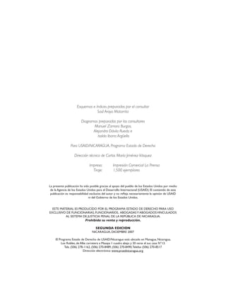Esquemas e índices preparados por el consultor
Saúl Araya Matarrita
Diagramas preparados por los consultores
Manuel Zamora Burgos,
Alejandro Dávila Rueda e
Isolda Ibarra Argüello
Para USAID/NICARAGUA, Programa Estado de Derecho
Dirección técnica de Carlos María Jiménez Vásquez
Impreso: Impresión Comercial La Prensa
Tiraje: 1,500 ejemplares
La presente publicación ha sido posible gracias al apoyo del pueblo de los Estados Unidos por medio
de la Agencia de los Estados Unidos para el Desarrollo Internacional (USAID). El contenido de esta
publicación es responsabilidad exclusiva del autor y no refleja necesariamente la opinión de USAID
ni del Gobierno de los Estados Unidos.
ESTE MATERIAL ES PRODUCIDO POR EL PROGRAMA ESTADO DE DERECHO PARA USO
EXCLUSIVO DE FUNCIONARIAS, FUNCIONARIOS, ABOGADASY ABOGADOSVINCULADOS
AL SISTEMA DE JUSTICIA PENAL DE LA REPÚBLICA DE NICARAGUA.
Prohibida su venta y reproducción.
SEGUNDA EDICION
NICARAGUA, DICIEMBRE 2007
El Programa Estado de Derecho de USAID/Nicaragua está ubicado en Managua, Nicaragua,
Los Robles, de Alke carretera a Masaya 1 cuadra abajo y 20 varas al sur, casa N°13.
Tels. (506) 278-1162, (506) 270-8489, (506) 270-8490,Telefax (506) 270-8517
Dirección electrónica: www.proednicaragua.org
 
