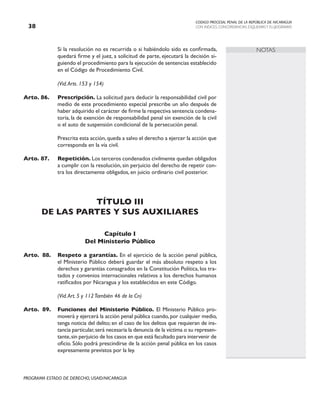 CODIGO PROCESAL PENAL DE LA REPÚBLICA DE NICARAGUA
CON INDICES, CONCORDANCIAS, ESQUEMASY FLUJOGRAMAS
38
PROGRAMA ESTADO DE DERECHO, USAID/NICARAGUA
NOTAS
		 Si la resolución no es recurrida o si habiéndolo sido es confirmada,
quedará firme y el juez, a solicitud de parte, ejecutará la decisión si-
guiendo el procedimiento para la ejecución de sentencias establecido
en el Código de Procedimiento Civil.
		 (Vid.Arts. 153 y 154)
Arto. 86. Prescripción. La solicitud para deducir la responsabilidad civil por
medio de este procedimiento especial prescribe un año después de
haber adquirido el carácter de firme la respectiva sentencia condena-
toria, la de exención de responsabilidad penal sin exención de la civil
o el auto de suspensión condicional de la persecución penal.
		 Prescrita esta acción,queda a salvo el derecho a ejercer la acción que
corresponda en la vía civil.
Arto. 87. Repetición. Los terceros condenados civilmente quedan obligados
a cumplir con la resolución, sin perjuicio del derecho de repetir con-
tra los directamente obligados, en juicio ordinario civil posterior.
TÍTULO III
DE LAS PARTES Y SUS AUXILIARES
Capítulo I
Del Ministerio Público
Arto. 88. Respeto a garantías. En el ejercicio de la acción penal pública,
el Ministerio Público deberá guardar el más absoluto respeto a los
derechos y garantías consagrados en la Constitución Política, los tra-
tados y convenios internacionales relativos a los derechos humanos
ratificados por Nicaragua y los establecidos en este Código.
		 (Vid.Art. 5 y 112También 46 de la Cn)
Arto. 89. Funciones del Ministerio Público. El Ministerio Público pro-
moverá y ejercerá la acción penal pública cuando,por cualquier medio,
tenga noticia del delito; en el caso de los delitos que requieran de ins-
tancia particular,será necesaria la denuncia de la víctima o su represen-
tante,sin perjuicio de los casos en que está facultado para intervenir de
oficio. Sólo podrá prescindirse de la acción penal pública en los casos
expresamente previstos por la ley.
 