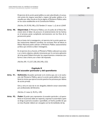 NOTAS
CODIGO PROCESAL PENAL DE LA REPÚBLICA DE NICARAGUA
CON INDICES, CONCORDANCIAS, ESQUEMASY FLUJOGRAMAS 39
PROGRAMA ESTADO DE DERECHO, USAID/NICARAGUA
		 El ejercicio de la acción penal pública no está subordinado a la actua-
ción previa de ninguna autoridad u órgano del poder público, ni lo
resuelto por ellos vincula en forma alguna al Ministerio Público, salvo
en los casos establecidos en la Constitución Política.
		 (Vid.Arts. 54, 59, 90, 248, y 252.También 51 incisos 1 y 2) de la L.O.M.P.
Arto. 90. Objetividad. El Ministerio Público, con el auxilio de la Policía Na-
cional, tiene el deber de procurar el esclarecimiento de los hechos
en el proceso penal, cumpliendo estrictamente con los fines de la
persecución penal.
		 Para el éxito de la investigación y el ejercicio de la acción penal am-
bas instituciones deberán coordinar sus acciones. Para tal efecto, la
Policía Nacional podrá solicitar al Ministerio Público asesoramiento
jurídico que oriente su labor investigativa.
		 En el ejercicio de su función, el Ministerio Público adecuará sus actos
a un criterio objetivo, velando únicamente por la correcta aplicación
de la ley penal. Deberá formular los requerimientos e instancias con-
forme a este criterio, aun a favor del imputado.
		 (Vid.Arts. 89, 113, 227, 228, 230, 248 y 252)
Capítulo II
Del acusador particular y del querellante
Arto. 91. Definición. Acusador particular es la víctima que, con o sin exclu-
sión del Ministerio Público, ejerce la acción penal pública. Es quere-
llante la víctima que ejerce la acción penal en los procesos por delitos
de acción privada.
		 Uno y otro, en caso de no ser abogados, deberán actuar asesorados
por profesionales del Derecho.
		
		 (Vid.Arts. 51 inciso 3), 78, 92 y 109)
Arto. 92. Poder. El poder para representar al acusador particular o al quere-
llante en el proceso debe ser especial,y expresar la autoridad a quien
se dirige, la persona acusada o querellada y el hecho punible de que
se trata. El poder deberá ser otorgado con las formalidades de ley.
ACUSADORES
 