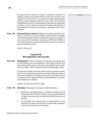 CODIGO PROCESAL PENAL DE LA REPÚBLICA DE NICARAGUA
CON INDICES, CONCORDANCIAS, ESQUEMASY FLUJOGRAMAS
40
PROGRAMA ESTADO DE DERECHO, USAID/NICARAGUA
NOTAS
		 Sin perjuicio de lo anterior, la víctima u ofendido, al intervenir en
cualquier audiencia oral, podrá solicitar al juez de la causa ser repre-
sentada en el proceso por otra persona con plena capacidad para
hacerlo y, previa aceptación expresa de ésta, el juez así lo admitirá,
otorgándole ipso facto la correspondiente intervención de ley; todo
lo anterior se hará constar en el acta de la audiencia. De igual forma
se procederá en los casos de sustitución o revocación de tal repre-
sentación.
Arto. 93. Sustitución por muerte. Fallecido el acusador particular, un fa-
miliar, en el orden en que este Código considera víctima u ofendido
a los familiares, podrá sustituirlo tomando el proceso en el estado en
que se encuentra.Si no hubiere acusación por el Ministerio Público o
se tratare del querellante,el juez suspenderá el proceso en espera de
que sea retomada la acción.
		 (Vid.Art. 109 inciso 2)
Capítulo III
Del imputado y del acusado
Arto. 94. Designación. Tiene la condición de imputado toda persona que
ha sido detenida por las autoridades o contra quien el titular de la
acción penal solicite al juez su detención como posible autor o partí-
cipe de un delito o falta o citación a Audiencia Inicial, según el caso.
		 Se denomina acusado la persona contra quien se presenta la acusa-
ción. En el procedimiento por delitos de acción privada el acusado se
denomina querellado. La condición de acusado o querellado cesa en
el momento en que adquiere firmeza el sobreseimiento o la senten-
cia de absolución o condena.
		 (Vid.Arts. 101, 102, 103, 249, 257 y 266)
Arto. 95. Derechos. El imputado o el acusado tendrán derecho a:
1. Presentarse espontáneamente en cualquier momento ante la
Policía Nacional, el Ministerio Público o el juez, acompañado de
su defensor, para que se le escuche sobre los hechos que se le
imputan;
2. Ser informado en el momento de su comparecencia o de su
detención de manera clara, precisa, circunstanciada y específica
acerca de los hechos que se le imputan;
 
