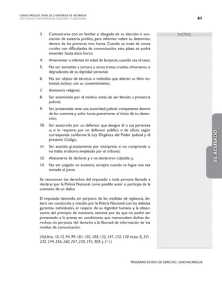 NOTAS
CODIGO PROCESAL PENAL DE LA REPÚBLICA DE NICARAGUA
CON INDICES, CONCORDANCIAS, ESQUEMASY FLUJOGRAMAS 41
PROGRAMA ESTADO DE DERECHO, USAID/NICARAGUA
3. Comunicarse con un familiar o abogado de su elección o aso-
ciación de asesoría jurídica, para informar sobre su detención,
dentro de las primeras tres horas. Cuando se trate de zonas
rurales con dificultades de comunicación, este plazo se podrá
extender hasta doce horas;
4. Amamantar a infantes en edad de lactancia, cuando sea el caso;
5. No ser sometido a tortura u otros tratos crueles, inhumanos o
degradantes de su dignidad personal;
6. No ser objeto de técnicas o métodos que alteren su libre vo-
luntad, incluso con su consentimiento;
7. Asistencia religiosa;
8. Ser examinado por el médico antes de ser llevado a presencia
judicial;
9. Ser presentado ante una autoridad judicial competente dentro
de las cuarenta y ocho horas posteriores al inicio de su deten-
ción;
10. Ser asesorado por un defensor que designe él o sus parientes
o, si lo requiere, por un defensor público o de oficio, según
corresponda conforme la Ley Orgánica del Poder Judicial y el
presente Código;
11. Ser asistido gratuitamente por intérprete, si no comprende o
no habla el idioma empleado por el tribunal;
12. Abstenerse de declarar, y a no declararse culpable, y,
13. No ser juzgado en ausencia, excepto cuando se fugue una vez
iniciado el Juicio.
		 Se reconocen los derechos del imputado a toda persona llamada a
declarar por la Policía Nacional como posible autor o partícipe de la
comisión de un delito.
		 El imputado detenido, sin perjuicio de las medidas de vigilancia, de-
berá ser conducido y tratado por la Policía Nacional con las debidas
garantías individuales, el respeto de su dignidad humana y la obser-
vancia del principio de inocencia, razones por las que no podrá ser
presentado a la prensa en condiciones que menoscaben dichos de-
rechos; sin perjuicio del derecho a la libertad de información de los
medios de comunicación.
		 (Vid.Arts. 10, 12, 94, 99, 101, 102, 103, 135, 147, 172, 230 inciso 3), 231,
232, 249, 256, 260, 267, 270, 293, 303, y 311)
EL
ACUSADO
 