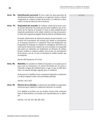 CODIGO PROCESAL PENAL DE LA REPÚBLICA DE NICARAGUA
CON INDICES, CONCORDANCIAS, ESQUEMASY FLUJOGRAMAS
42
PROGRAMA ESTADO DE DERECHO, USAID/NICARAGUA
NOTAS
Arto. 96. Identificación personal. El error sobre los datos generales de
identificación atribuidos al acusado se corregirá por el juez o tribunal
competente en cualquier estado del proceso y no afectará su desa-
rrollo, ni la fase de ejecución de la sentencia.
Arto. 97. Capacidad del acusado. En cualquier estado del proceso, cuan-
do existan elementos de prueba que permitan establecer que, al mo-
mento de los hechos, el acusado no tenía la edad establecida para
responder penalmente como adulto conforme a la ley, será puesto a
la orden del competente Juzgado Penal de Distrito de Adolescentes.
		 El estado sobreviniente de alteración psíquica, de perturbación o al-
teración de la percepción del acusado, que impida su participación
en el proceso provocará su suspensión hasta que desaparezca esa
incapacidad. Sin embargo, no impedirá la investigación del hecho ni la
continuación del proceso respecto de otros acusados.La incapacidad
sólo podrá ser declarada con fundamento en dictamen de médico
forense rendido en audiencia pública ante el juez, con participación
de las partes y, de ser el caso, se decretará la medida cautelar que
corresponda.
		 (Vid.Art 205.También Art. 97 C.N.A.)
Arto. 98. Rebeldía. Se considerará rebelde al imputado o al acusado que sin
justa causa no comparezca a la citación formulada por los jueces o
tribunales, se fugue del establecimiento o lugar en que se halle dete-
nido, o se ausente del lugar asignado para su residencia.
		 Al decretarse la rebeldía, el juez competente dispondrá su detención
y al efecto expedirá orden a las autoridades policiales.
		 (Vid.Arts. 187 y 267)
Arto. 99. Efectos de la rebeldía. La declaración de rebeldía no suspenderá
el proceso, pero impedirá la celebración del Juicio no iniciado.
		 Si la rebeldía se produce una vez iniciado el Juicio, éste continuará
hasta su fenecimiento, y el acusado será representado por su defen-
sor.
		 (Vid.Arts. 134, 187, 267, 282, 284, 303)
 