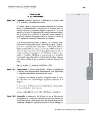 NOTAS
CODIGO PROCESAL PENAL DE LA REPÚBLICA DE NICARAGUA
CON INDICES, CONCORDANCIAS, ESQUEMASY FLUJOGRAMAS 43
PROGRAMA ESTADO DE DERECHO, USAID/NICARAGUA
Capítulo IV
De los defensores
Arto. 100. Ejercicio. Pueden ser defensores los abogados en el ejercicio libre
de su profesión y los Defensores Públicos.
		 En aquellos lugares en los que aún no exista el servicio de la Defensa
Pública o, existiendo, hubiere contraposición de intereses entre im-
putados, el juez de la causa podrá designar Defensores de Oficio. Los
defensores de oficio se designarán rotativamente de entre los aboga-
dos en ejercicio de la localidad; si en la localidad, no hay abogados, la
designación podrá recaer en egresados de las escuelas de Derecho y,
en su defecto, en estudiantes o entendidos en Derecho.
		 El servicio de Defensoría Pública es gratuito. Los honorarios profe-
sionales dejados de percibir por los Defensores de Oficio,a propues-
ta de éstos y tomando como base el salario horario de un Defensor
Público, serán tasados por el juez de la causa y establecidos en la re-
solución judicial respectiva; a efectos del pago del Impuesto sobre la
Renta, estos honorarios se podrán acreditar como donaciones efec-
tuadas en beneficio del Estado y, en consecuencia, serán deducibles
de la renta bruta anual gravable en la DeclaraciónAnual del Impuesto
sobre la Renta del año en que se establecieron o en los siguientes dos
años.
		 (Vid.Arts. 4, 406 y 423.También el Art. 218 de la L.O.P.J)
Arto. 101. Designación. El acusado tiene derecho a designar un abogado de
su elección como defensor desde el momento del inicio del proceso.
La designación del defensor será comunicada al juez.
		 Se permitirá la autodefensa de quienes sean profesionales en Dere-
cho, aunque no estén autorizados para el ejercicio profesional de la
abogacía.
		 La intervención del defensor no menoscaba el derecho del acusado a
formular solicitudes y observaciones.
		 (Vid.Arts. 94, 95, 108, 249, 254, 257, 266 y 329.También el Art. 52 Cn)
Arto. 102. Admisión. La designación del defensor por parte del imputado
estará exenta de formalidades. La simple presencia del defensor en
los procedimientos, previa identificación que acredite su condición
profesional, valdrá como designación y obliga al Ministerio Público, al
LOS
DEFENSORES
 