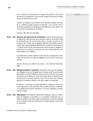 CODIGO PROCESAL PENAL DE LA REPÚBLICA DE NICARAGUA
CON INDICES, CONCORDANCIAS, ESQUEMASY FLUJOGRAMAS
44
PROGRAMA ESTADO DE DERECHO, USAID/NICARAGUA
NOTAS
juez o tribunal, a los funcionarios o agentes de policía u otros entes
ejecutivos o de gobierno a reconocerla. Luego de conocida, la desig-
nación se hará constar en acta.
		 Cuando el imputado esté privado de su libertad, cualquier persona
de su confianza puede proponer, oralmente o por escrito, ante la
autoridad competente la designación del defensor, la que deberá ser
comunicada al imputado de inmediato.
		 (Vid.Arts. 108, 249, 257, 266, 406)
Arto. 103. Alcance del ejercicio de la defensa. A partir del momento de
su detención, toda persona tiene derecho a que se le brinden todas
las facilidades para la comunicación libre y privada, personal o por
cualquier otro medio, con su abogado defensor. Se prohíbe estricta-
mente, bajo responsabilidad administrativa o penal, la interceptación
o revisión previa de las comunicaciones entre acusado y abogado, o
entre éste y sus auxiliares o asesores, así como el decomiso de cosas
relacionadas con la defensa.
		 Los defensores tendrán, desde el momento de su designación, el de-
recho de intervenir en todas las diligencias en las que se procure la
prueba.
(Vid.Arts. 95 inciso 10), 108, 118, 213 párr. 1°, 231, 249, 257 260, 266 y
406)
Arto. 104. Obligatoriedad y renuncia. El ejercicio del cargo de defensor
será obligatorio para el abogado que lo acepte, salvo excusa fundada
admitida por el juez.El defensor podrá renunciar solo por justa causa
al ejercicio de la defensa; en este caso, el juez fijará un plazo de tres
días para que el acusado nombre a otro. Si no lo hace, será reempla-
zado por un defensor público o de oficio, según corresponda.
		 El defensor renunciante no podrá abandonar la defensa mientras no
intervenga quien ha de sustituirle. No se podrá renunciar ni abando-
nar la defensa durante las audiencias ni una vez notificado el señala-
miento de ellas.
Arto. 105. Abandono. Si el defensor abandona la defensa y deja a su defen-
dido sin abogado, se procederá a su inmediata sustitución por un
defensor público o de oficio según corresponda,en la forma señalada
en los artículos anteriores, hasta que el acusado designe a quien haya
de sustituirle.
 