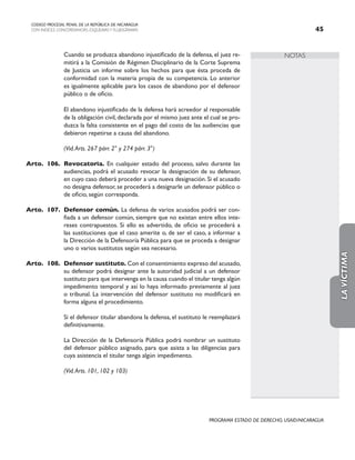 NOTAS
CODIGO PROCESAL PENAL DE LA REPÚBLICA DE NICARAGUA
CON INDICES, CONCORDANCIAS, ESQUEMASY FLUJOGRAMAS 45
PROGRAMA ESTADO DE DERECHO, USAID/NICARAGUA
		 Cuando se produzca abandono injustificado de la defensa, el juez re-
mitirá a la Comisión de Régimen Disciplinario de la Corte Suprema
de Justicia un informe sobre los hechos para que ésta proceda de
conformidad con la materia propia de su competencia. Lo anterior
es igualmente aplicable para los casos de abandono por el defensor
público o de oficio.
		 El abandono injustificado de la defensa hará acreedor al responsable
de la obligación civil, declarada por el mismo juez ante el cual se pro-
duzca la falta consistente en el pago del costo de las audiencias que
debieron repetirse a causa del abandono.
		
		 (Vid.Arts. 267 párr. 2° y 274 párr. 3°)
Arto. 106. Revocatoria. En cualquier estado del proceso, salvo durante las
audiencias, podrá el acusado revocar la designación de su defensor,
en cuyo caso deberá proceder a una nueva designación. Si el acusado
no designa defensor, se procederá a designarle un defensor público o
de oficio, según corresponda.
Arto. 107. Defensor común. La defensa de varios acusados podrá ser con-
fiada a un defensor común, siempre que no existan entre ellos inte-
reses contrapuestos. Si ello es advertido, de oficio se procederá a
las sustituciones que el caso amerite o, de ser el caso, a informar a
la Dirección de la Defensoría Pública para que se proceda a designar
uno o varios sustitutos según sea necesario.
Arto. 108. Defensor sustituto. Con el consentimiento expreso del acusado,
su defensor podrá designar ante la autoridad judicial a un defensor
sustituto para que intervenga en la causa cuando el titular tenga algún
impedimento temporal y así lo haya informado previamente al juez
o tribunal. La intervención del defensor sustituto no modificará en
forma alguna el procedimiento.
		 Si el defensor titular abandona la defensa, el sustituto le reemplazará
definitivamente.
		 La Dirección de la Defensoría Pública podrá nombrar un sustituto
del defensor público asignado, para que asista a las diligencias para
cuya asistencia el titular tenga algún impedimento.
		 (Vid.Arts. 101, 102 y 103)
LA
VÍCTIMA
 
