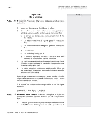 CODIGO PROCESAL PENAL DE LA REPÚBLICA DE NICARAGUA
CON INDICES, CONCORDANCIAS, ESQUEMASY FLUJOGRAMAS
46
PROGRAMA ESTADO DE DERECHO, USAID/NICARAGUA
NOTAS
Capítulo V
De la víctima
Arto. 109. Definición. Para efectos del presente Código, se considera víctima
u ofendido:
1. La persona directamente ofendida por el delito;
2. En los delitos cuyo resultado sea la muerte o la desaparición del
ofendido, cualquiera de los familiares, en el siguiente orden:
a) El cónyuge o el compañero o compañera en unión de he-
cho estable;
b) Los descendientes hasta el segundo grado de consanguini-
dad;
c) Los ascendientes hasta el segundo grado de consanguini-
dad;
d) Los hermanos;
e) Los afines en primer grado, y,
f) El heredero legalmente declarado, cuando no esté com-
prendido en algunos de los literales anteriores;
3. La Procuraduría General de la República, en representación del
Estado o sus instituciones, y en los demás casos previstos en el
presente Código y las leyes;
4. Los socios, accionistas o miembros, respecto de los delitos que
afectan a una persona jurídica,cometidos por quienes la dirigen,
administran o controlan, y,
		 Cualquier persona natural o jurídica podrá acusar ante los tribunales
de justicia un delito de acción pública, incluyendo los delitos cometi-
dos por funcionarios públicos.
		 Si las víctimas son varias podrán actuar por medio de una sola repre-
sentación.
		 (Vid.Arts. 10, 51 inciso 3 y 4), 91, 92 y 93)
Arto. 110. Derechos de la víctima. La víctima, como parte en el proceso
penal, podrá ejercer los siguientes derechos que este Código le con-
fiere:
1. Conocer oportunamente la propuesta de acuerdo mediante el
cual el Ministerio Público prescindirá total o parcialmente de
 