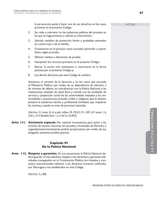 NOTAS
CODIGO PROCESAL PENAL DE LA REPÚBLICA DE NICARAGUA
CON INDICES, CONCORDANCIAS, ESQUEMASY FLUJOGRAMAS 47
PROGRAMA ESTADO DE DERECHO, USAID/NICARAGUA
la persecución penal y hacer uso de sus derechos en los casos
previstos en el presente Código;
2. Ser oída e intervenir en las audiencias públicas del proceso, en
las que se haga presente y solicite su intervención;
3. Solicitar medidas de protección frente a probables atentados
en contra suya o de su familia;
4. Constituirse en el proceso como acusador particular o quere-
llante, según proceda;
5. Ofrecer medios o elementos de prueba;
6. Interponer los recursos previstos en el presente Código;
7. Ejercer la acción civil restitutoria o resarcitoria en la forma
prevista por el presente Código, y,
8. Los demás derechos que este Código le confiere.
		 Asimismo, al conocer de la denuncia y en los casos que proceda,
el Ministerio Público, por medio de su dependencia de atención a
las víctimas de delitos, en coordinación con la Policía Nacional y las
instituciones estatales de salud física y mental, con las entidades de
servicio y proyección social de las universidades estatales y las uni-
versidades y asociaciones privadas civiles o religiosas que lo deseen,
prestará la asistencia técnica y profesional inmediata que requieran
las víctimas, cuando se trate de personas naturales.
		 (Vid.Arts. 51 inciso 3), 4) y párr. Infine, 59, 78, 81, 91, 109, 167 inciso 1. h,
226 y 314.También Arts. 1 y 2 de la L.O.M.P.)
Arto. 111. Asistencia especial. Por razones humanitarias, para asistir a las
víctimas de escasos recursos, las escuelas y facultades de Derecho y
organizaciones humanitarias, podrán proporcionar por medio de sus
abogados asistencia jurídica gratuita.
Capítulo VI
De la Policía Nacional
Arto. 112. Respeto a garantías. En sus actuaciones, la Policía Nacional de-
berá guardar el más absoluto respeto a los derechos y garantías indi-
viduales consagrados en la Constitución Política, los tratados y con-
venios internacionales relativos a los derechos humanos ratificados
por Nicaragua y los establecidos en este Código.
(Vid.Arts. 5 y 88)
LA
POLÍTICA
NACIONAL
 