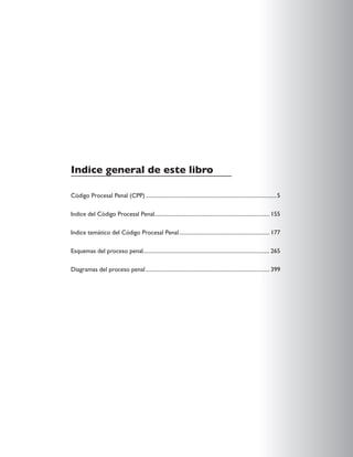 Indice general de este libro
Código Procesal Penal (CPP)...............................................................................................5
Indice del Código Procesal Penal................................................................................... 155
Indice temático del Código Procesal Penal.................................................................. 177
Esquemas del proceso penal.
........................................................................................... 265
Diagramas del proceso penal.......................................................................................... 399
 