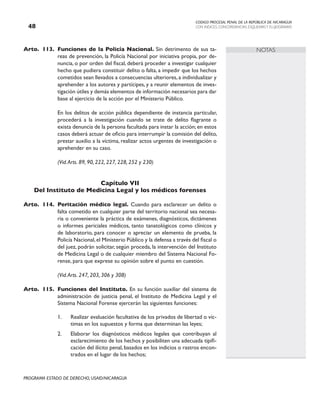CODIGO PROCESAL PENAL DE LA REPÚBLICA DE NICARAGUA
CON INDICES, CONCORDANCIAS, ESQUEMASY FLUJOGRAMAS
48
PROGRAMA ESTADO DE DERECHO, USAID/NICARAGUA
NOTAS
Arto. 113. Funciones de la Policía Nacional. Sin detrimento de sus ta-
reas de prevención, la Policía Nacional por iniciativa propia, por de-
nuncia, o por orden del fiscal, deberá proceder a investigar cualquier
hecho que pudiera constituir delito o falta, a impedir que los hechos
cometidos sean llevados a consecuencias ulteriores, a individualizar y
aprehender a los autores y partícipes, y a reunir elementos de inves-
tigación útiles y demás elementos de información necesarios para dar
base al ejercicio de la acción por el Ministerio Público.
		 En los delitos de acción pública dependiente de instancia particular,
procederá a la investigación cuando se trate de delito flagrante o
exista denuncia de la persona facultada para instar la acción; en estos
casos deberá actuar de oficio para interrumpir la comisión del delito,
prestar auxilio a la víctima, realizar actos urgentes de investigación o
aprehender en su caso.
		 (Vid.Arts. 89, 90, 222, 227, 228, 252 y 230)
Capítulo VII
Del Instituto de Medicina Legal y los médicos forenses
Arto. 114. Peritación médico legal. Cuando para esclarecer un delito o
falta cometido en cualquier parte del territorio nacional sea necesa-
ria o conveniente la práctica de exámenes, diagnósticos, dictámenes
o informes periciales médicos, tanto tanatológicos como clínicos y
de laboratorio, para conocer o apreciar un elemento de prueba, la
Policía Nacional,el Ministerio Público y la defensa a través del fiscal o
del juez, podrán solicitar, según proceda, la intervención del Instituto
de Medicina Legal o de cualquier miembro del Sistema Nacional Fo-
rense, para que exprese su opinión sobre el punto en cuestión.
		 (Vid.Arts. 247, 203, 306 y 308)
Arto. 115. Funciones del Instituto. En su función auxiliar del sistema de
administración de justicia penal, el Instituto de Medicina Legal y el
Sistema Nacional Forense ejercerán las siguientes funciones:
1. Realizar evaluación facultativa de los privados de libertad o víc-
timas en los supuestos y forma que determinan las leyes;
2. Elaborar los diagnósticos médicos legales que contribuyan al
esclarecimiento de los hechos y posibiliten una adecuada tipifi-
cación del ilícito penal, basados en los indicios o rastros encon-
trados en el lugar de los hechos;
 