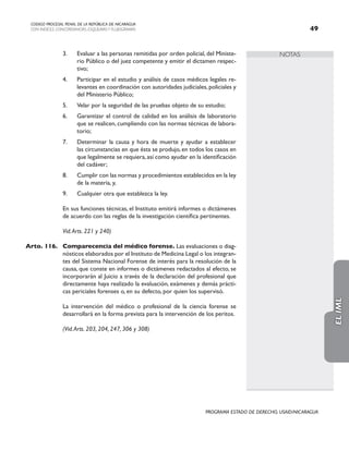 NOTAS
CODIGO PROCESAL PENAL DE LA REPÚBLICA DE NICARAGUA
CON INDICES, CONCORDANCIAS, ESQUEMASY FLUJOGRAMAS 49
PROGRAMA ESTADO DE DERECHO, USAID/NICARAGUA
3. Evaluar a las personas remitidas por orden policial, del Ministe-
rio Público o del juez competente y emitir el dictamen respec-
tivo;
4. Participar en el estudio y análisis de casos médicos legales re-
levantes en coordinación con autoridades judiciales, policiales y
del Ministerio Público;
5. Velar por la seguridad de las pruebas objeto de su estudio;
6. Garantizar el control de calidad en los análisis de laboratorio
que se realicen, cumpliendo con las normas técnicas de labora-
torio;
7. Determinar la causa y hora de muerte y ayudar a establecer
las circunstancias en que ésta se produjo, en todos los casos en
que legalmente se requiera,así como ayudar en la identificación
del cadáver;
8. Cumplir con las normas y procedimientos establecidos en la ley
de la materia, y,
9. Cualquier otra que establezca la ley.
		 En sus funciones técnicas, el Instituto emitirá informes o dictámenes
de acuerdo con las reglas de la investigación científica pertinentes.
		 Vid.Arts. 221 y 240)
Arto. 116. Comparecencia del médico forense. Las evaluaciones o diag-
nósticos elaborados por el Instituto de Medicina Legal o los integran-
tes del Sistema Nacional Forense de interés para la resolución de la
causa, que conste en informes o dictámenes redactados al efecto, se
incorporarán al Juicio a través de la declaración del profesional que
directamente haya realizado la evaluación, exámenes y demás prácti-
cas periciales forenses o, en su defecto, por quien los supervisó.
		 La intervención del médico o profesional de la ciencia forense se
desarrollará en la forma prevista para la intervención de los peritos.
		 (Vid.Arts. 203, 204, 247, 306 y 308)
EL
IML
 