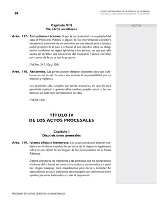 CODIGO PROCESAL PENAL DE LA REPÚBLICA DE NICARAGUA
CON INDICES, CONCORDANCIAS, ESQUEMASY FLUJOGRAMAS
50
PROGRAMA ESTADO DE DERECHO, USAID/NICARAGUA
NOTAS
Capítulo VIII
De otros auxiliares
Arto. 117. Consultores técnicos. Si por la particularidad o complejidad del
caso, el Ministerio Público o alguno de los intervinientes considera
necesaria la asistencia de un consultor en una ciencia, arte o técnica,
podrá proponerlo al juez o tribunal, el que decidirá sobre su desig-
nación conforme las reglas aplicables a los peritos, sin que por ello
asuma tal carácter. Los honorarios del Consultor Técnico correrán
por cuenta de la parte que lo propuso.
		 (Vid.Arts. 247, 306 y 308)
Arto. 118. Asistentes. Las partes pueden designar asistentes para que cola-
boren en sus tareas. En este caso, asumen la responsabilidad por su
elección y vigilancia.
		 Los asistentes sólo cumplen con tareas accesorias, sin que les esté
permitido sustituir a quienes ellos auxilian; pueden asistir a las au-
diencias sin intervenir directamente en ellas.
		 (Vid.Art. 103)
TÍTULO IV
DE LOS ACTOS PROCESALES
Capítulo I
Disposiciones generales
Arto. 119. Idioma oficial e intérprete. Los actos procesales deberán rea-
lizarse en el idioma español, sin perjuicio de lo dispuesto legalmente
sobre el uso oficial de las lenguas de las Comunidades de la Costa
Atlántica.
		 Deberá proveerse de intérprete a las personas que no comprendan
el idioma del tribunal, así como a los mudos o sordomudos y a quie-
nes tengan cualquier otro impedimento para darse a entender. En
estos últimos casos,el intérprete será escogido con preferencia entre
aquellas personas habituadas a tratar al deponente.
 