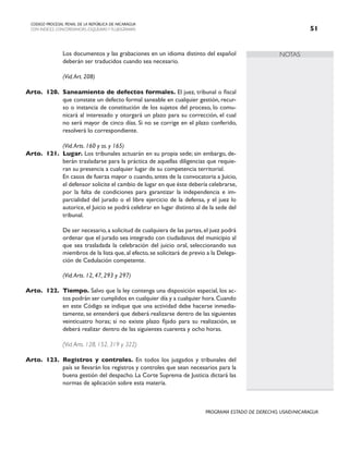 NOTAS
CODIGO PROCESAL PENAL DE LA REPÚBLICA DE NICARAGUA
CON INDICES, CONCORDANCIAS, ESQUEMASY FLUJOGRAMAS 51
PROGRAMA ESTADO DE DERECHO, USAID/NICARAGUA
		 Los documentos y las grabaciones en un idioma distinto del español
deberán ser traducidos cuando sea necesario.
		 (Vid.Art. 208)
Arto. 120. Saneamiento de defectos formales. El juez, tribunal o fiscal
que constate un defecto formal saneable en cualquier gestión, recur-
so o instancia de constitución de los sujetos del proceso, lo comu-
nicará al interesado y otorgará un plazo para su corrección, el cual
no será mayor de cinco días. Si no se corrige en el plazo conferido,
resolverá lo correspondiente.
		 (Vid.Arts. 160 y ss. y 165)
Arto. 121. Lugar. Los tribunales actuarán en su propia sede; sin embargo, de-
berán trasladarse para la práctica de aquellas diligencias que requie-
ran su presencia a cualquier lugar de su competencia territorial.
		 En casos de fuerza mayor o cuando, antes de la convocatoria a Juicio,
el defensor solicite el cambio de lugar en que éste debería celebrarse,
por la falta de condiciones para garantizar la independencia e im-
parcialidad del jurado o el libre ejercicio de la defensa, y el juez lo
autorice, el Juicio se podrá celebrar en lugar distinto al de la sede del
tribunal.
		 De ser necesario,a solicitud de cualquiera de las partes,el juez podrá
ordenar que el jurado sea integrado con ciudadanos del municipio al
que sea trasladada la celebración del juicio oral, seleccionando sus
miembros de la lista que, al efecto, se solicitará de previo a la Delega-
ción de Cedulación competente.
		 (Vid.Arts. 12, 47, 293 y 297)
Arto. 122. Tiempo. Salvo que la ley contenga una disposición especial, los ac-
tos podrán ser cumplidos en cualquier día y a cualquier hora.Cuando
en este Código se indique que una actividad debe hacerse inmedia-
tamente, se entenderá que deberá realizarse dentro de las siguientes
veinticuatro horas; si no existe plazo fijado para su realización, se
deberá realizar dentro de las siguientes cuarenta y ocho horas.
		 (Vid.Arts. 128, 152, 319 y 322)
Arto. 123. Registros y controles. En todos los juzgados y tribunales del
país se llevarán los registros y controles que sean necesarios para la
buena gestión del despacho. La Corte Suprema de Justicia dictará las
normas de aplicación sobre esta materia.
 