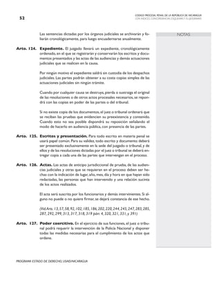 CODIGO PROCESAL PENAL DE LA REPÚBLICA DE NICARAGUA
CON INDICES, CONCORDANCIAS, ESQUEMASY FLUJOGRAMAS
52
PROGRAMA ESTADO DE DERECHO, USAID/NICARAGUA
NOTAS
		 Las sentencias dictadas por los órganos judiciales se archivarán y fo-
liarán cronológicamente, para luego encuadernarse anualmente.
Arto. 124. Expediente. El juzgado llevará un expediente, cronológicamente
ordenado,en el que se registrarán y conservarán los escritos y docu-
mentos presentados y las actas de las audiencias y demás actuaciones
judiciales que se realicen en la causa.
		 Por ningún motivo el expediente saldrá sin custodia de los despachos
judiciales. Las partes podrán obtener a su costa copias simples de las
actuaciones judiciales sin ningún trámite.
		 Cuando por cualquier causa se destruya,pierda o sustraiga el original
de las resoluciones o de otros actos procesales necesarios,se repon-
drá con las copias en poder de las partes o del tribunal.
		 Si no existe copia de los documentos,el juez o tribunal ordenará que
se reciban las pruebas que evidencien su preexistencia y contenido.
Cuando esto no sea posible dispondrá su reposición señalando el
modo de hacerlo en audiencia pública, con presencia de las partes.
Arto. 125. Escritos y presentación. Para todo escrito en materia penal se
usará papel común. Para su validez, todo escrito y documento deberá
ser presentado exclusivamente en la sede del juzgado o tribunal, y de
ellos y de las resoluciones dictadas por el juez o tribunal se deberá en-
tregar copia a cada una de las partes que intervengan en el proceso.
Arto. 126. Actas. Las actas de anticipo jurisdiccional de prueba, de las audien-
cias judiciales y otras que se requieran en el proceso deben ser he-
chas con la indicación de lugar, año, mes, día y hora en que hayan sido
redactadas, las personas que han intervenido y una relación sucinta
de los actos realizados.
		 El acta será suscrita por los funcionarios y demás intervinientes. Si al-
guno no puede o no quiere firmar, se dejará constancia de ese hecho.
		 (Vid.Arts.13,57,58,92,102,185,186,202,220,244,245,247,283,285,
287, 292, 299, 313, 317, 318, 319 párr. 4, 320, 321, 331, y 391)
Arto. 127. Poder coercitivo. En el ejercicio de sus funciones, el juez o tribu-
nal podrá requerir la intervención de la Policía Nacional y disponer
todas las medidas necesarias para el cumplimiento de los actos que
ordene.
 