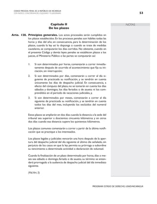 NOTAS
CODIGO PROCESAL PENAL DE LA REPÚBLICA DE NICARAGUA
CON INDICES, CONCORDANCIAS, ESQUEMASY FLUJOGRAMAS 53
PROGRAMA ESTADO DE DERECHO, USAID/NICARAGUA
Capítulo II
De los plazos
Arto. 128. Principios generales. Los actos procesales serán cumplidos en
los plazos establecidos. En los procesos penales son hábiles todas las
horas y días del año; en consecuencia, para la determinación de los
plazos, cuando la ley así lo disponga o cuando se trate de medidas
cautelares, se computarán los días corridos. No obstante, cuando en
el presente Código y demás leyes penales se establecen plazos a los
jueces, el Ministerio Público o las partes se computarán así:
1. Si son determinados por horas, comenzarán a correr inmedia-
tamente después de ocurrido el acontecimiento que fija su ini-
ciación, sin interrupción;
2. Si son determinados por días, comenzarán a correr al día si-
guiente de practicada su notificación, y se tendrán en cuenta
únicamente los días de despacho judicial. En consecuencia, a
efecto del cómputo del plazo, no se tomarán en cuenta los días
sábados y domingos, los días feriados o de asueto ni los com-
prendidos en el período de vacaciones judiciales, y,
3. Si son determinados por meses, comenzarán a correr al día
siguiente de practicada su notificación, y se tendrán en cuenta
todos los días del mes, incluyendo los excluidos del numeral
anterior.
		 Estos plazos se ampliarán en dos días cuando la distancia a la sede del
tribunal sea superior a doscientos cincuenta kilómetros y en otros
dos días cuando esa distancia supere los quinientos kilómetros.
		 Los plazos comunes comenzarán a correr a partir de la última notifi-
cación que se practique a los interesados.
		 Los plazos legales y judiciales vencerán una hora después de la aper-
tura del despacho judicial del día siguiente al último día señalado, sin
perjuicio de los casos en que la ley permita su prórroga o subordine
su vencimiento a determinada actividad o declaración de voluntad.
		 Cuando la finalización de un plazo determinado por horas,días o me-
ses sea sábado o domingo, feriado o de asueto, su término se enten-
derá prorrogado a la audiencia de despacho judicial del día inmediato
siguiente.
		 (Vid.Art. 5)
 