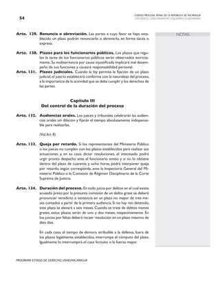 CODIGO PROCESAL PENAL DE LA REPÚBLICA DE NICARAGUA
CON INDICES, CONCORDANCIAS, ESQUEMASY FLUJOGRAMAS
54
PROGRAMA ESTADO DE DERECHO, USAID/NICARAGUA
NOTAS
Arto. 129. Renuncia o abreviación. Las partes a cuyo favor se haya esta-
blecido un plazo podrán renunciarlo o abreviarlo, en forma tácita o
expresa.
Arto. 130. Plazos para los funcionarios públicos. Los plazos que regu-
lan la tarea de los funcionarios públicos serán observados estricta-
mente.Su inobservancia por causa injustificada implicará mal desem-
peño de sus funciones y causará responsabilidad personal.
Arto. 131. Plazos judiciales. Cuando la ley permita la fijación de un plazo
judicial,el juez lo establecerá conforme con la naturaleza del proceso,
a la importancia de la actividad que se deba cumplir y los derechos de
las partes.
Capítulo III
Del control de la duración del proceso
Arto. 132. Audiencias orales. Los jueces y tribunales celebrarán las audien-
cias orales sin dilación y fijarán el tiempo absolutamente indispensa-
ble para realizarlas.
		 (Vid.Art. 8)
Arto. 133. Queja por retardo. Si los representantes del Ministerio Público
o los jueces no cumplen con los plazos establecidos para realizar sus
actuaciones y, en su caso, dictar resoluciones, el interesado podrá
urgir pronto despacho ante el funcionario omiso y si no lo obtiene
dentro del plazo de cuarenta y ocho horas, podrá interponer queja
por retardo, según corresponda, ante la Inspectoría General del Mi-
nisterio Público o la Comisión de Régimen Disciplinario de la Corte
Suprema de Justicia.
Arto. 134. Duración del proceso. En todo juicio por delitos en el cual exista
acusado preso por la presunta comisión de un delito grave se deberá
pronunciar veredicto o sentencia en un plazo no mayor de tres me-
ses contados a partir de la primera audiencia. Si no hay reo detenido,
este plazo se elevará a seis meses. Cuando se trate de delitos menos
graves, estos plazos serán de uno y dos meses, respectivamente. En
los juicios por faltas deberá recaer resolución en un plazo máximo de
diez días.
		 En cada caso, el tiempo de demora atribuible a la defensa, fuera de
los plazos legalmente establecidos, interrumpe el cómputo del plazo.
Igualmente lo interrumpirá el caso fortuito o la fuerza mayor.
 