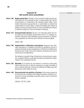 CODIGO PROCESAL PENAL DE LA REPÚBLICA DE NICARAGUA
CON INDICES, CONCORDANCIAS, ESQUEMASY FLUJOGRAMAS
56
PROGRAMA ESTADO DE DERECHO, USAID/NICARAGUA
NOTAS
Capítulo IV
Del auxilio entre autoridades
Arto. 136. Reglas generales. Cuando un acto procesal se deba ejecutar por
intermedio de otra autoridad, el juez o tribunal podrá, por escrito,
encomendarle su cumplimiento. No obstante, podrá utilizar otros
medios electrónicos que garanticen su autenticidad. La solicitud de
auxilio judicial no estará sujeta a ninguna formalidad, sólo indicará el
pedido concreto, el proceso de que se trate, la identificación del juez
o tribunal y el plazo en el que se necesita la respuesta.
Arto. 137. Comunicación directa. El juez o los tribunales podrán de con-
formidad con la ley dirigirse directamente entre sí o a cualquier au-
toridad o funcionario de la República, quienes prestarán su colabora-
ción y expedirán los informes que le soliciten sin demora alguna.
		 (Vid.Art 140)
Arto. 138. Suplicatorio a tribunales extranjeros. Respecto a los tribu-
nales extranjeros, se empleará la fórmula de suplicatorio. El juez o
tribunal interesado enviará el suplicatorio al Ministerio de Relaciones
Exteriores, por medio de la Corte Suprema de Justicia, para que lo
tramite por la vía diplomática.
		 No obstante, se podrán dirigir directamente comunicaciones urgen-
tes a cualquier tribunal o autoridad extranjeros anticipando el reque-
rimiento o la contestación formal.
Arto. 139. Retardo. Si el trámite de una solicitud o comisión es demorado,
deberá reiterarse. De no obtener respuesta en un plazo razonable, el
juez o tribunal solicitante comunicará al Ministerio Público para que
proceda de conformidad con la ley.
Arto. 140. Comunicación de policías y fiscales. En las tareas propias de
las funciones que le atribuye este Código,los policías o fiscales se co-
municarán con las autoridades nacionales, jueces o entre sí de forma
directa y expedita.
		 (Vid.Arts. 137, 231 y 246)
 