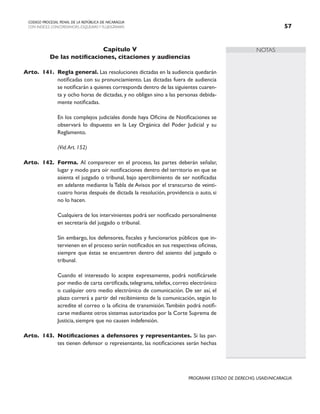 NOTAS
CODIGO PROCESAL PENAL DE LA REPÚBLICA DE NICARAGUA
CON INDICES, CONCORDANCIAS, ESQUEMASY FLUJOGRAMAS 57
PROGRAMA ESTADO DE DERECHO, USAID/NICARAGUA
Capítulo V
De las notificaciones, citaciones y audiencias
Arto. 141. Regla general. Las resoluciones dictadas en la audiencia quedarán
notificadas con su pronunciamiento. Las dictadas fuera de audiencia
se notificarán a quienes corresponda dentro de las siguientes cuaren-
ta y ocho horas de dictadas, y no obligan sino a las personas debida-
mente notificadas.
		 En los complejos judiciales donde haya Oficina de Notificaciones se
observará lo dispuesto en la Ley Orgánica del Poder Judicial y su
Reglamento.
		 (Vid.Art. 152)
Arto. 142. Forma. Al comparecer en el proceso, las partes deberán señalar,
lugar y modo para oír notificaciones dentro del territorio en que se
asienta el juzgado o tribunal, bajo apercibimiento de ser notificadas
en adelante mediante la Tabla de Avisos por el transcurso de veinti-
cuatro horas después de dictada la resolución, providencia o auto, si
no lo hacen.
		 Cualquiera de los intervinientes podrá ser notificado personalmente
en secretaría del juzgado o tribunal.
		 Sin embargo, los defensores, fiscales y funcionarios públicos que in-
tervienen en el proceso serán notificados en sus respectivas oficinas,
siempre que éstas se encuentren dentro del asiento del juzgado o
tribunal.
		 Cuando el interesado lo acepte expresamente, podrá notificársele
por medio de carta certificada, telegrama, telefax, correo electrónico
o cualquier otro medio electrónico de comunicación. De ser así, el
plazo correrá a partir del recibimiento de la comunicación, según lo
acredite el correo o la oficina de transmisión.También podrá notifi-
carse mediante otros sistemas autorizados por la Corte Suprema de
Justicia, siempre que no causen indefensión.
Arto. 143. Notificaciones a defensores y representantes. Si las par-
tes tienen defensor o representante, las notificaciones serán hechas
 