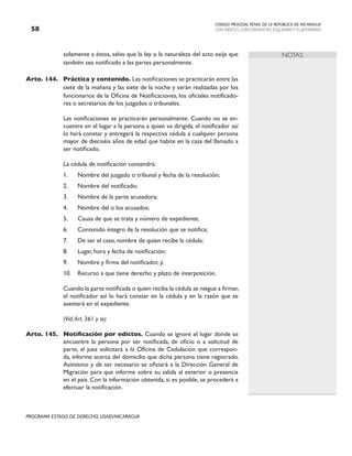 CODIGO PROCESAL PENAL DE LA REPÚBLICA DE NICARAGUA
CON INDICES, CONCORDANCIAS, ESQUEMASY FLUJOGRAMAS
58
PROGRAMA ESTADO DE DERECHO, USAID/NICARAGUA
NOTAS
solamente a éstos, salvo que la ley o la naturaleza del acto exija que
también sea notificado a las partes personalmente.
Arto. 144. Práctica y contenido. Las notificaciones se practicarán entre las
siete de la mañana y las siete de la noche y serán realizadas por los
funcionarios de la Oficina de Notificaciones, los oficiales notificado-
res o secretarios de los juzgados o tribunales.
		 Las notificaciones se practicarán personalmente. Cuando no se en-
cuentre en el lugar a la persona a quien va dirigida, el notificador así
lo hará constar y entregará la respectiva cédula a cualquier persona
mayor de dieciséis años de edad que habite en la casa del llamado a
ser notificado.
		 La cédula de notificación contendrá:
1. Nombre del juzgado o tribunal y fecha de la resolución;
2. Nombre del notificado;
3. Nombre de la parte acusadora;
4. Nombre del o los acusados;
5. Causa de que se trata y número de expediente;
6. Contenido íntegro de la resolución que se notifica;
7. De ser el caso, nombre de quien recibe la cédula;
8. Lugar, hora y fecha de notificación;
9. Nombre y firma del notificador, y,
10. Recurso a que tiene derecho y plazo de interposición.
		 Cuando la parte notificada o quien reciba la cédula se niegue a firmar,
el notificador así lo hará constar en la cédula y en la razón que se
asentará en el expediente.
		 (Vid.Art. 361 y ss)
Arto. 145. Notificación por edictos. Cuando se ignore el lugar donde se
encuentre la persona por ser notificada, de oficio o a solicitud de
parte, el juez solicitará a la Oficina de Cedulación que correspon-
da, informe acerca del domicilio que dicha persona tiene registrado.
Asimismo y de ser necesario se oficiará a la Dirección General de
Migración para que informe sobre su salida al exterior o presencia
en el país. Con la información obtenida, si es posible, se procederá a
efectuar la notificación.
 