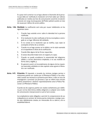 NOTAS
CODIGO PROCESAL PENAL DE LA REPÚBLICA DE NICARAGUA
CON INDICES, CONCORDANCIAS, ESQUEMASY FLUJOGRAMAS 59
PROGRAMA ESTADO DE DERECHO, USAID/NICARAGUA
		 Si a pesar de lo anterior no se logra obtener el domicilio de la perso-
na que deba ser notificada, la resolución se le hará saber por edictos
publicados en medios escritos de comunicación social de circulación
nacional, con cargo al presupuesto del Poder Judicial cuando se trate
de causas por delitos de acción pública.
Arto. 146. Nulidad. La notificación será nula, por causar indefensión, en los
siguientes casos:
1. Cuando haya existido error sobre la identidad de la persona
notificada;
2. Si la resolución ha sido notificada en forma incompleta o entre-
gada en un lugar diferente del señalado;
3. Si no consta en la resolución que se notifica, cuya copia se
acompaña, la fecha de su emisión;
4. Cuando no se haga constar en la cédula o en la razón asentada
en el expediente la fecha de la notificación;
5. Cuando falte alguna de las firmas requeridas;
6. Si existe disconformidad entre el original y la copia;
7. Cuando no pueda acreditarse la autenticidad del telegrama,
telefax o correo electrónico empleado, o no sea recibido en
forma clara y legible, y,
8. En general, cuand o el incumplimiento de alguno de los requisi-
tos esenciales señalados en este capítulo cause agravio al llama-
do a ser notificado.
Arto. 147. Citación. El imputado o acusado, las víctimas, testigos, peritos e
intérpretes podrán ser citados por el Ministerio Público o los tribu-
nales cuando sea necesaria su presencia para llevar a cabo un acto de
investigación o procesal. Las personas a que se refiere este artículo
podrán presentarse a declarar espontáneamente ante la Policía Na-
cional o el Ministerio Público.
		 Cuando sea de urgencia, podrán ser citados verbalmente, por teléfo-
no,por correo electrónico,telefax,telegrama o cualquier otro medio
de comunicación interpersonal, lo cual se hará constar.
		
		 Los empleadores están obligados a permitir la comparecencia de sus
trabajadores en carácter de víctima,perito,intérprete o testigo,cuan-
do sean debidamente citados, sin menoscabo de su salario y de su
estabilidad laboral.
 